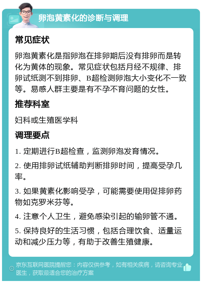 卵泡黄素化的诊断与调理 常见症状 卵泡黄素化是指卵泡在排卵期后没有排卵而是转化为黄体的现象。常见症状包括月经不规律、排卵试纸测不到排卵、B超检测卵泡大小变化不一致等。易感人群主要是有不孕不育问题的女性。 推荐科室 妇科或生殖医学科 调理要点 1. 定期进行B超检查，监测卵泡发育情况。 2. 使用排卵试纸辅助判断排卵时间，提高受孕几率。 3. 如果黄素化影响受孕，可能需要使用促排卵药物如克罗米芬等。 4. 注意个人卫生，避免感染引起的输卵管不通。 5. 保持良好的生活习惯，包括合理饮食、适量运动和减少压力等，有助于改善生殖健康。