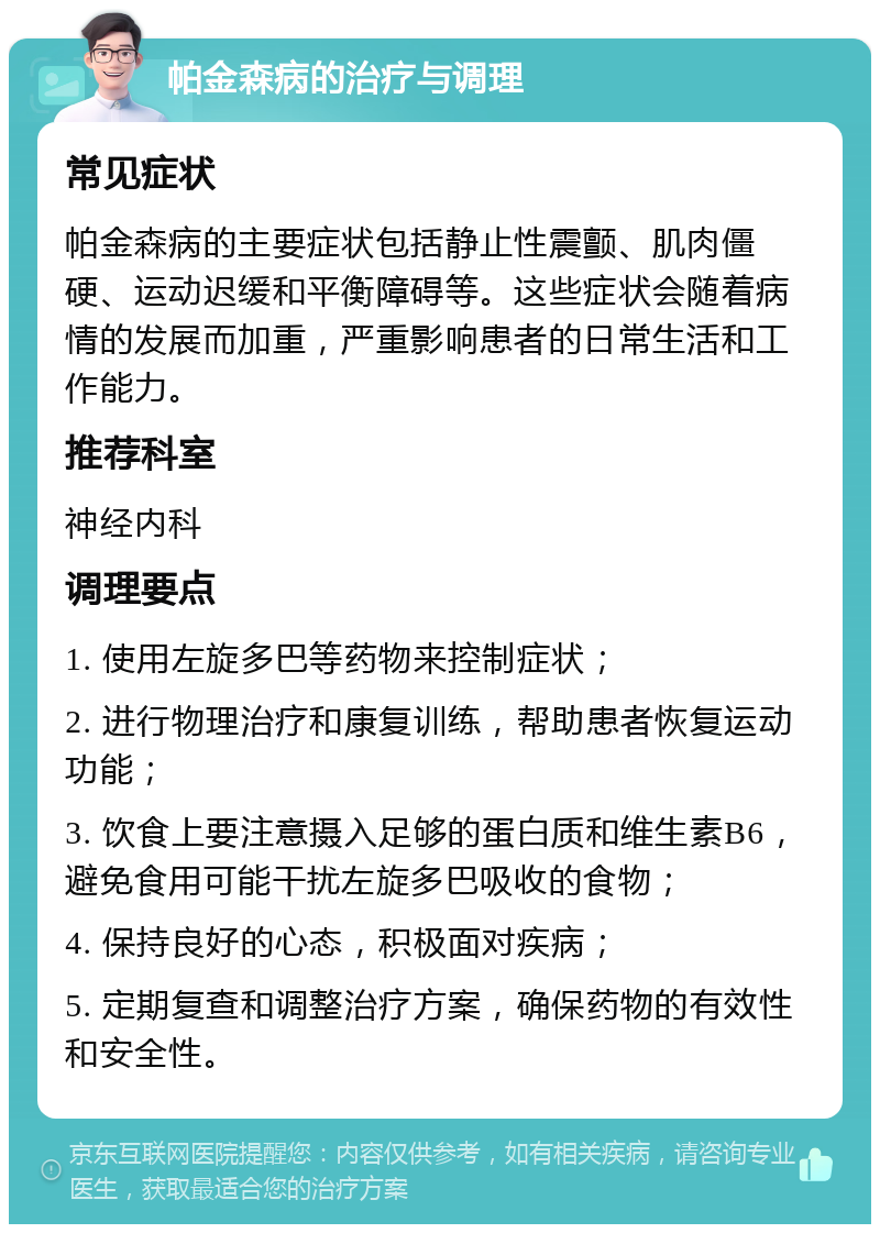 帕金森病的治疗与调理 常见症状 帕金森病的主要症状包括静止性震颤、肌肉僵硬、运动迟缓和平衡障碍等。这些症状会随着病情的发展而加重，严重影响患者的日常生活和工作能力。 推荐科室 神经内科 调理要点 1. 使用左旋多巴等药物来控制症状； 2. 进行物理治疗和康复训练，帮助患者恢复运动功能； 3. 饮食上要注意摄入足够的蛋白质和维生素B6，避免食用可能干扰左旋多巴吸收的食物； 4. 保持良好的心态，积极面对疾病； 5. 定期复查和调整治疗方案，确保药物的有效性和安全性。