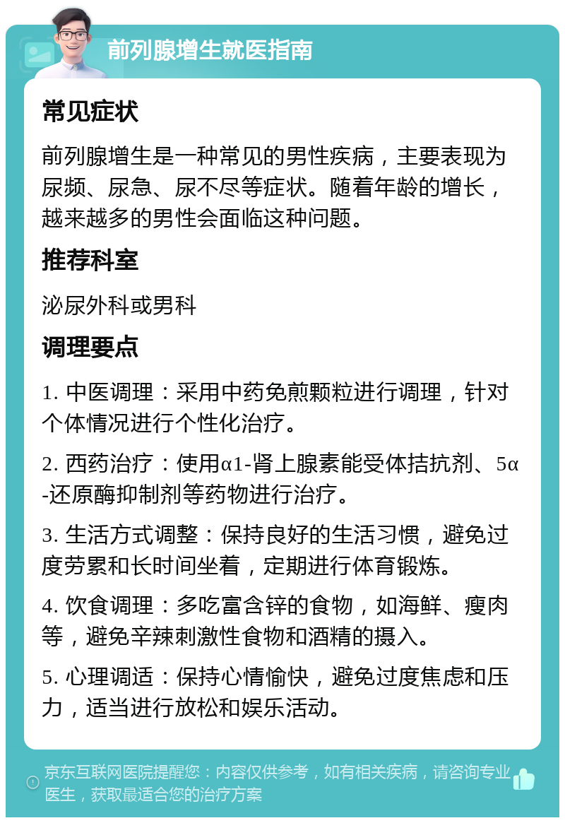 前列腺增生就医指南 常见症状 前列腺增生是一种常见的男性疾病，主要表现为尿频、尿急、尿不尽等症状。随着年龄的增长，越来越多的男性会面临这种问题。 推荐科室 泌尿外科或男科 调理要点 1. 中医调理：采用中药免煎颗粒进行调理，针对个体情况进行个性化治疗。 2. 西药治疗：使用α1-肾上腺素能受体拮抗剂、5α-还原酶抑制剂等药物进行治疗。 3. 生活方式调整：保持良好的生活习惯，避免过度劳累和长时间坐着，定期进行体育锻炼。 4. 饮食调理：多吃富含锌的食物，如海鲜、瘦肉等，避免辛辣刺激性食物和酒精的摄入。 5. 心理调适：保持心情愉快，避免过度焦虑和压力，适当进行放松和娱乐活动。