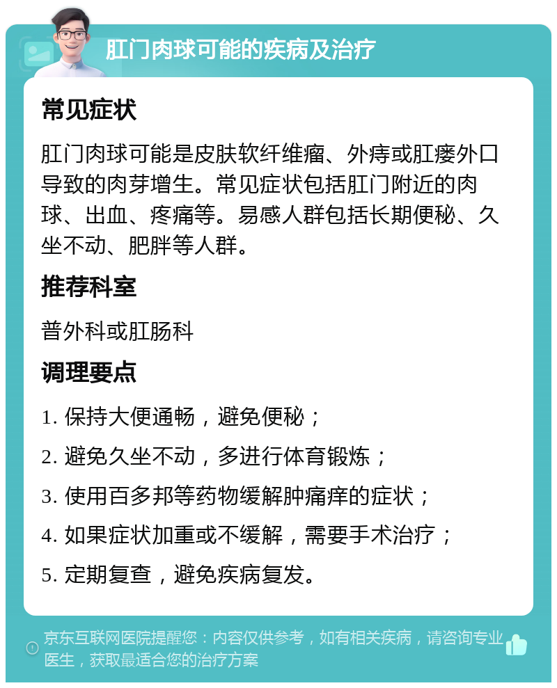 肛门肉球可能的疾病及治疗 常见症状 肛门肉球可能是皮肤软纤维瘤、外痔或肛瘘外口导致的肉芽增生。常见症状包括肛门附近的肉球、出血、疼痛等。易感人群包括长期便秘、久坐不动、肥胖等人群。 推荐科室 普外科或肛肠科 调理要点 1. 保持大便通畅，避免便秘； 2. 避免久坐不动，多进行体育锻炼； 3. 使用百多邦等药物缓解肿痛痒的症状； 4. 如果症状加重或不缓解，需要手术治疗； 5. 定期复查，避免疾病复发。