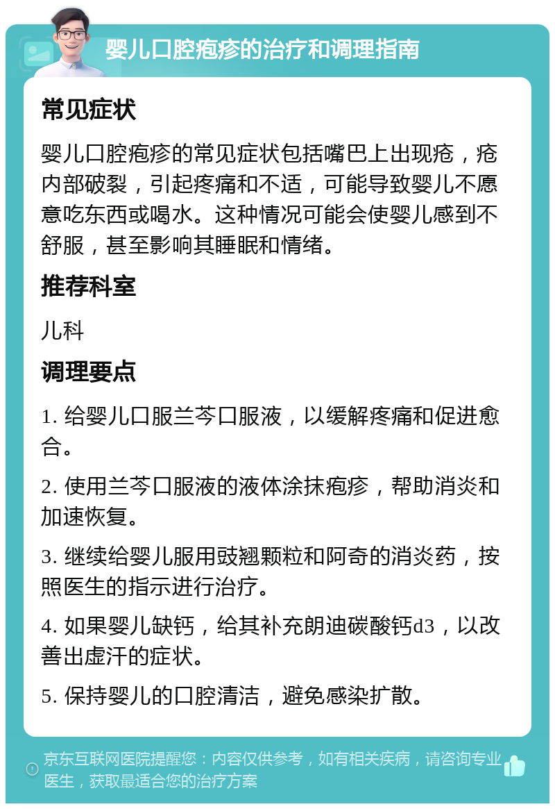 婴儿口腔疱疹的治疗和调理指南 常见症状 婴儿口腔疱疹的常见症状包括嘴巴上出现疮，疮内部破裂，引起疼痛和不适，可能导致婴儿不愿意吃东西或喝水。这种情况可能会使婴儿感到不舒服，甚至影响其睡眠和情绪。 推荐科室 儿科 调理要点 1. 给婴儿口服兰芩口服液，以缓解疼痛和促进愈合。 2. 使用兰芩口服液的液体涂抹疱疹，帮助消炎和加速恢复。 3. 继续给婴儿服用豉翘颗粒和阿奇的消炎药，按照医生的指示进行治疗。 4. 如果婴儿缺钙，给其补充朗迪碳酸钙d3，以改善出虚汗的症状。 5. 保持婴儿的口腔清洁，避免感染扩散。