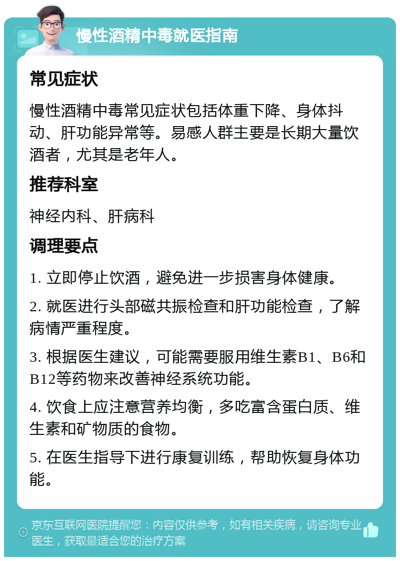 慢性酒精中毒就医指南 常见症状 慢性酒精中毒常见症状包括体重下降、身体抖动、肝功能异常等。易感人群主要是长期大量饮酒者，尤其是老年人。 推荐科室 神经内科、肝病科 调理要点 1. 立即停止饮酒，避免进一步损害身体健康。 2. 就医进行头部磁共振检查和肝功能检查，了解病情严重程度。 3. 根据医生建议，可能需要服用维生素B1、B6和B12等药物来改善神经系统功能。 4. 饮食上应注意营养均衡，多吃富含蛋白质、维生素和矿物质的食物。 5. 在医生指导下进行康复训练，帮助恢复身体功能。