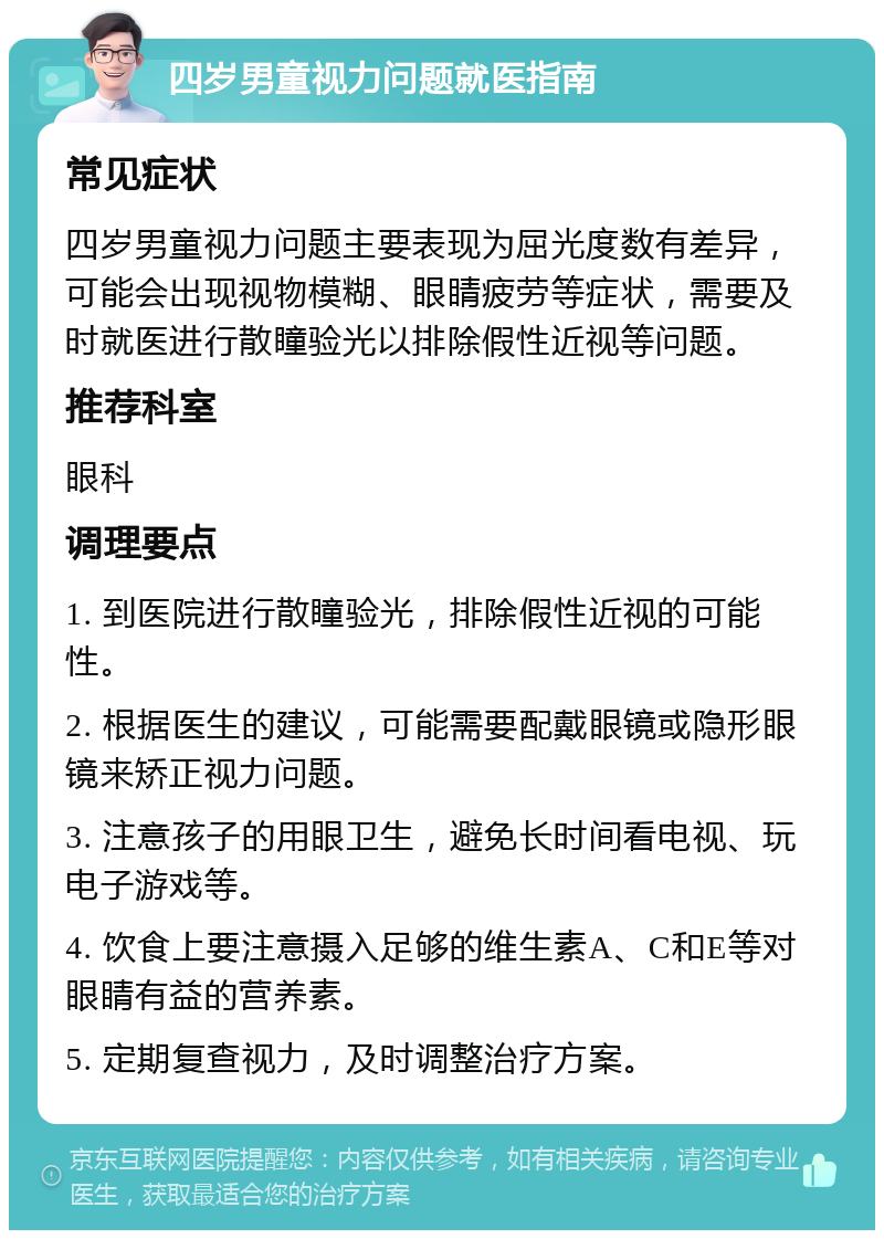 四岁男童视力问题就医指南 常见症状 四岁男童视力问题主要表现为屈光度数有差异，可能会出现视物模糊、眼睛疲劳等症状，需要及时就医进行散瞳验光以排除假性近视等问题。 推荐科室 眼科 调理要点 1. 到医院进行散瞳验光，排除假性近视的可能性。 2. 根据医生的建议，可能需要配戴眼镜或隐形眼镜来矫正视力问题。 3. 注意孩子的用眼卫生，避免长时间看电视、玩电子游戏等。 4. 饮食上要注意摄入足够的维生素A、C和E等对眼睛有益的营养素。 5. 定期复查视力，及时调整治疗方案。