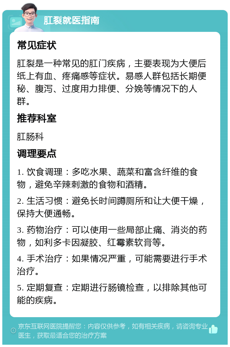 肛裂就医指南 常见症状 肛裂是一种常见的肛门疾病，主要表现为大便后纸上有血、疼痛感等症状。易感人群包括长期便秘、腹泻、过度用力排便、分娩等情况下的人群。 推荐科室 肛肠科 调理要点 1. 饮食调理：多吃水果、蔬菜和富含纤维的食物，避免辛辣刺激的食物和酒精。 2. 生活习惯：避免长时间蹲厕所和让大便干燥，保持大便通畅。 3. 药物治疗：可以使用一些局部止痛、消炎的药物，如利多卡因凝胶、红霉素软膏等。 4. 手术治疗：如果情况严重，可能需要进行手术治疗。 5. 定期复查：定期进行肠镜检查，以排除其他可能的疾病。