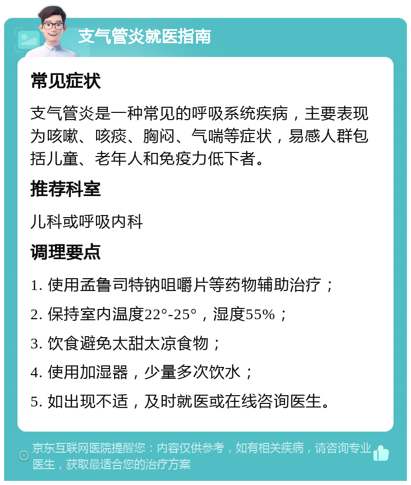 支气管炎就医指南 常见症状 支气管炎是一种常见的呼吸系统疾病，主要表现为咳嗽、咳痰、胸闷、气喘等症状，易感人群包括儿童、老年人和免疫力低下者。 推荐科室 儿科或呼吸内科 调理要点 1. 使用孟鲁司特钠咀嚼片等药物辅助治疗； 2. 保持室内温度22°-25°，湿度55%； 3. 饮食避免太甜太凉食物； 4. 使用加湿器，少量多次饮水； 5. 如出现不适，及时就医或在线咨询医生。