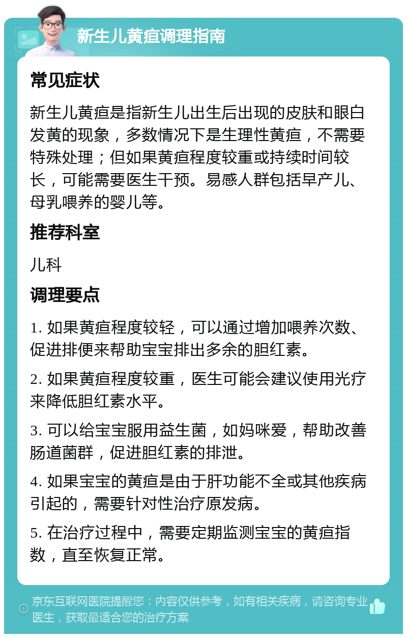 新生儿黄疸调理指南 常见症状 新生儿黄疸是指新生儿出生后出现的皮肤和眼白发黄的现象，多数情况下是生理性黄疸，不需要特殊处理；但如果黄疸程度较重或持续时间较长，可能需要医生干预。易感人群包括早产儿、母乳喂养的婴儿等。 推荐科室 儿科 调理要点 1. 如果黄疸程度较轻，可以通过增加喂养次数、促进排便来帮助宝宝排出多余的胆红素。 2. 如果黄疸程度较重，医生可能会建议使用光疗来降低胆红素水平。 3. 可以给宝宝服用益生菌，如妈咪爱，帮助改善肠道菌群，促进胆红素的排泄。 4. 如果宝宝的黄疸是由于肝功能不全或其他疾病引起的，需要针对性治疗原发病。 5. 在治疗过程中，需要定期监测宝宝的黄疸指数，直至恢复正常。