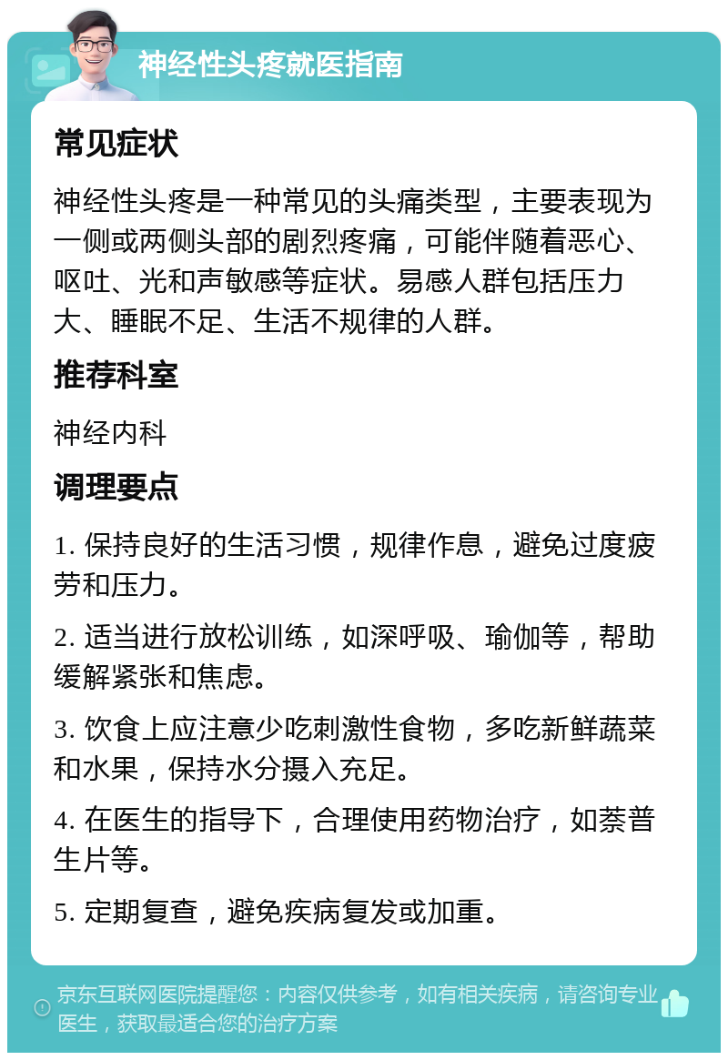 神经性头疼就医指南 常见症状 神经性头疼是一种常见的头痛类型，主要表现为一侧或两侧头部的剧烈疼痛，可能伴随着恶心、呕吐、光和声敏感等症状。易感人群包括压力大、睡眠不足、生活不规律的人群。 推荐科室 神经内科 调理要点 1. 保持良好的生活习惯，规律作息，避免过度疲劳和压力。 2. 适当进行放松训练，如深呼吸、瑜伽等，帮助缓解紧张和焦虑。 3. 饮食上应注意少吃刺激性食物，多吃新鲜蔬菜和水果，保持水分摄入充足。 4. 在医生的指导下，合理使用药物治疗，如萘普生片等。 5. 定期复查，避免疾病复发或加重。