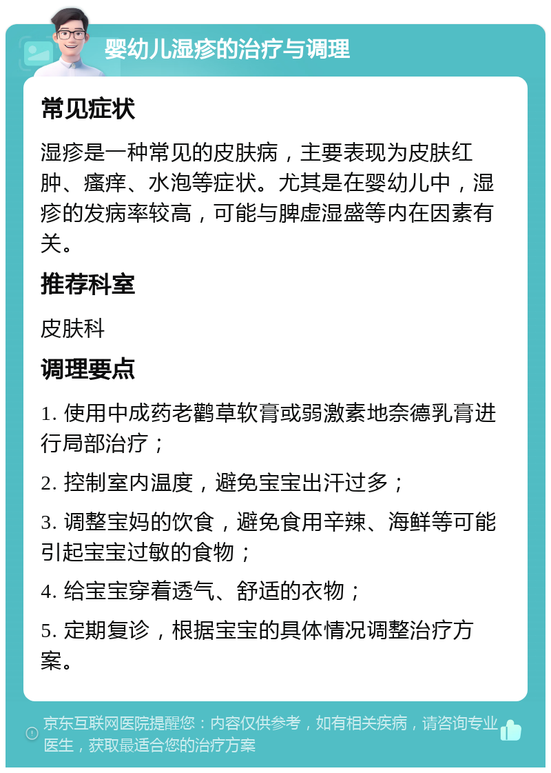 婴幼儿湿疹的治疗与调理 常见症状 湿疹是一种常见的皮肤病，主要表现为皮肤红肿、瘙痒、水泡等症状。尤其是在婴幼儿中，湿疹的发病率较高，可能与脾虚湿盛等内在因素有关。 推荐科室 皮肤科 调理要点 1. 使用中成药老鹳草软膏或弱激素地奈德乳膏进行局部治疗； 2. 控制室内温度，避免宝宝出汗过多； 3. 调整宝妈的饮食，避免食用辛辣、海鲜等可能引起宝宝过敏的食物； 4. 给宝宝穿着透气、舒适的衣物； 5. 定期复诊，根据宝宝的具体情况调整治疗方案。