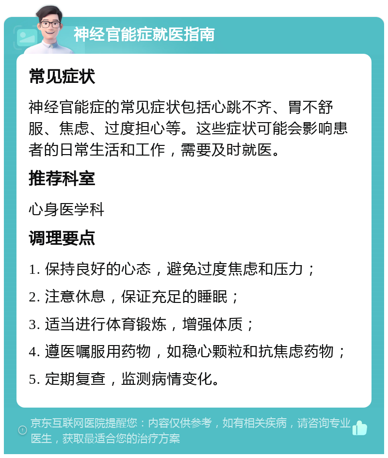 神经官能症就医指南 常见症状 神经官能症的常见症状包括心跳不齐、胃不舒服、焦虑、过度担心等。这些症状可能会影响患者的日常生活和工作，需要及时就医。 推荐科室 心身医学科 调理要点 1. 保持良好的心态，避免过度焦虑和压力； 2. 注意休息，保证充足的睡眠； 3. 适当进行体育锻炼，增强体质； 4. 遵医嘱服用药物，如稳心颗粒和抗焦虑药物； 5. 定期复查，监测病情变化。