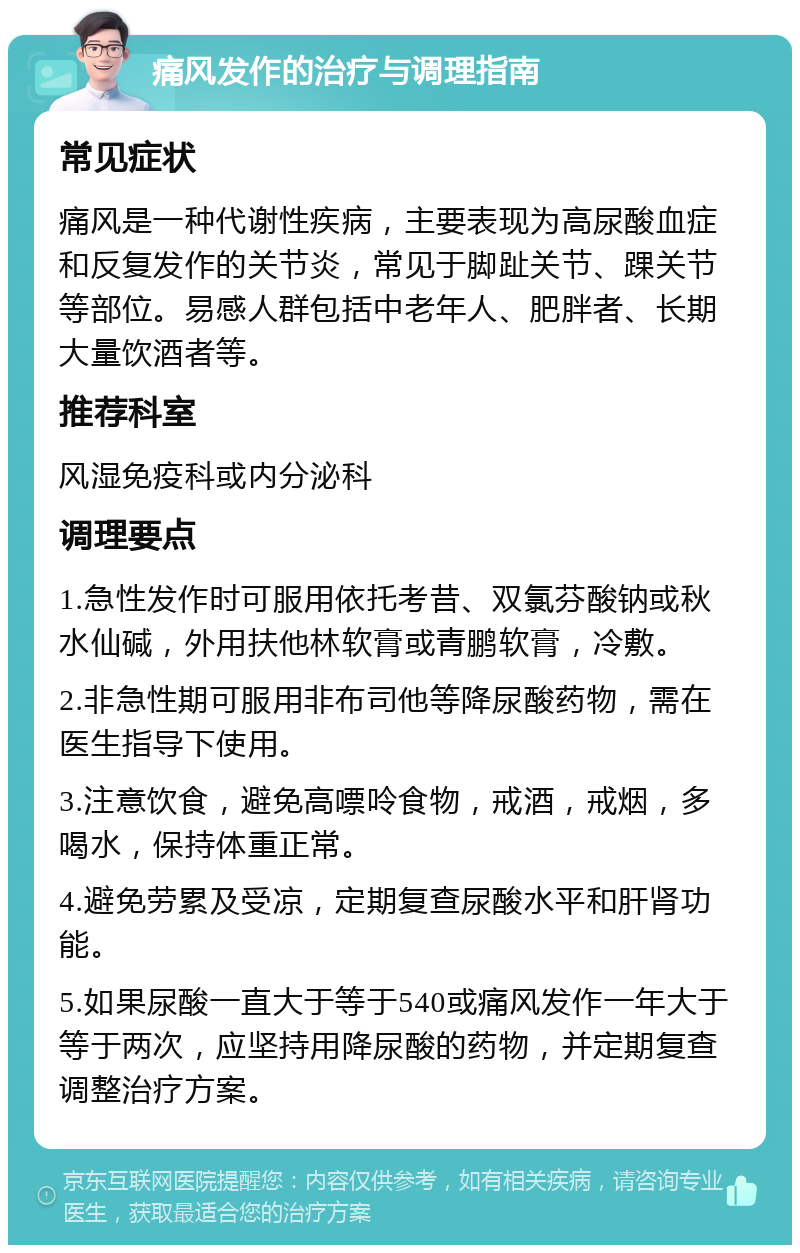 痛风发作的治疗与调理指南 常见症状 痛风是一种代谢性疾病，主要表现为高尿酸血症和反复发作的关节炎，常见于脚趾关节、踝关节等部位。易感人群包括中老年人、肥胖者、长期大量饮酒者等。 推荐科室 风湿免疫科或内分泌科 调理要点 1.急性发作时可服用依托考昔、双氯芬酸钠或秋水仙碱，外用扶他林软膏或青鹏软膏，冷敷。 2.非急性期可服用非布司他等降尿酸药物，需在医生指导下使用。 3.注意饮食，避免高嘌呤食物，戒酒，戒烟，多喝水，保持体重正常。 4.避免劳累及受凉，定期复查尿酸水平和肝肾功能。 5.如果尿酸一直大于等于540或痛风发作一年大于等于两次，应坚持用降尿酸的药物，并定期复查调整治疗方案。