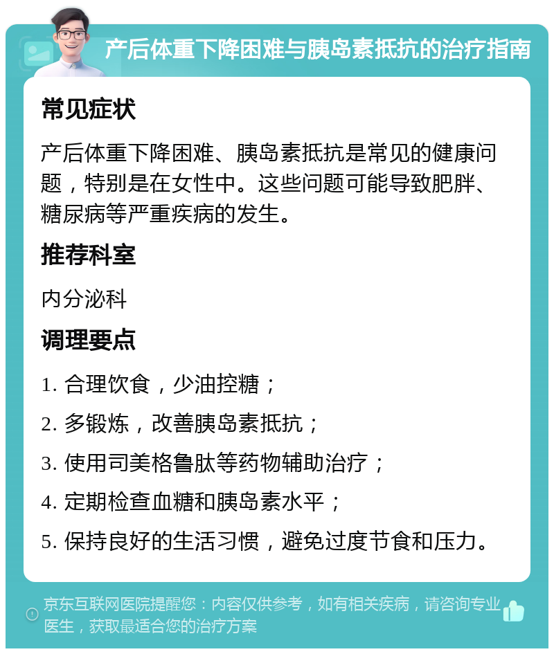 产后体重下降困难与胰岛素抵抗的治疗指南 常见症状 产后体重下降困难、胰岛素抵抗是常见的健康问题，特别是在女性中。这些问题可能导致肥胖、糖尿病等严重疾病的发生。 推荐科室 内分泌科 调理要点 1. 合理饮食，少油控糖； 2. 多锻炼，改善胰岛素抵抗； 3. 使用司美格鲁肽等药物辅助治疗； 4. 定期检查血糖和胰岛素水平； 5. 保持良好的生活习惯，避免过度节食和压力。