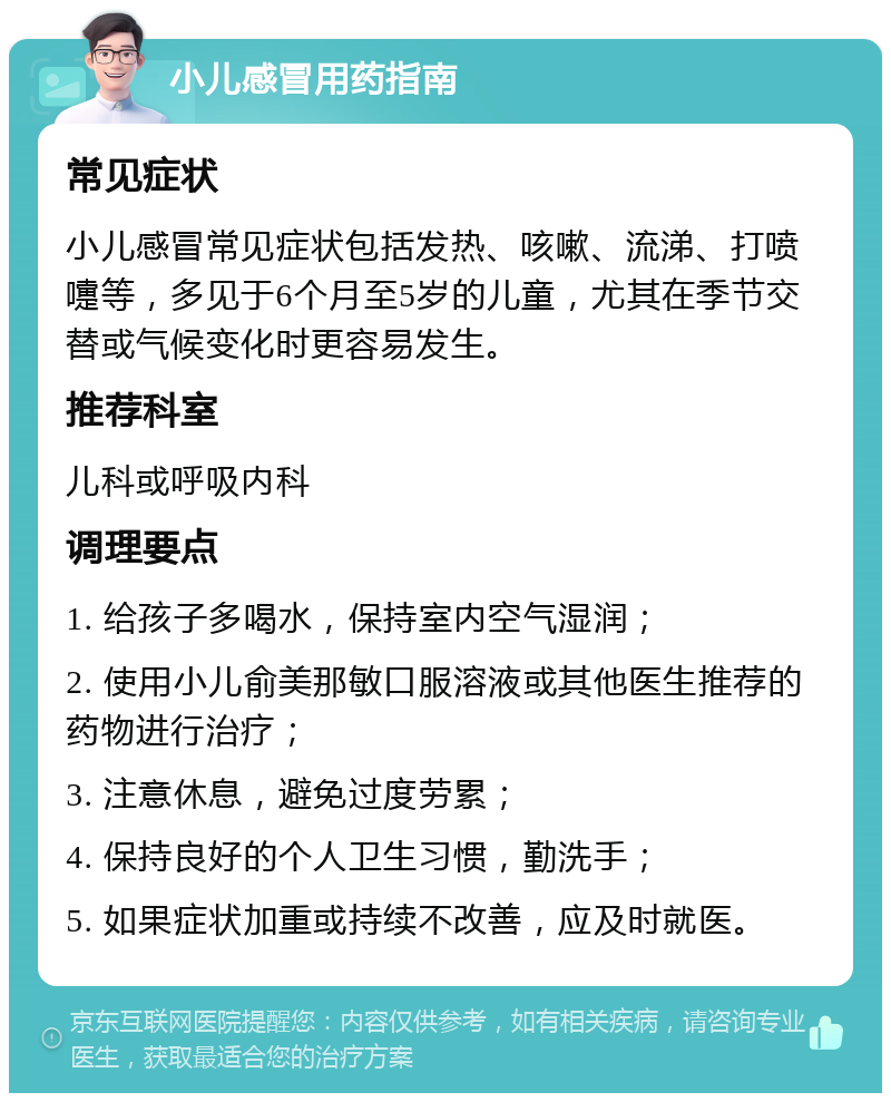 小儿感冒用药指南 常见症状 小儿感冒常见症状包括发热、咳嗽、流涕、打喷嚏等，多见于6个月至5岁的儿童，尤其在季节交替或气候变化时更容易发生。 推荐科室 儿科或呼吸内科 调理要点 1. 给孩子多喝水，保持室内空气湿润； 2. 使用小儿俞美那敏口服溶液或其他医生推荐的药物进行治疗； 3. 注意休息，避免过度劳累； 4. 保持良好的个人卫生习惯，勤洗手； 5. 如果症状加重或持续不改善，应及时就医。