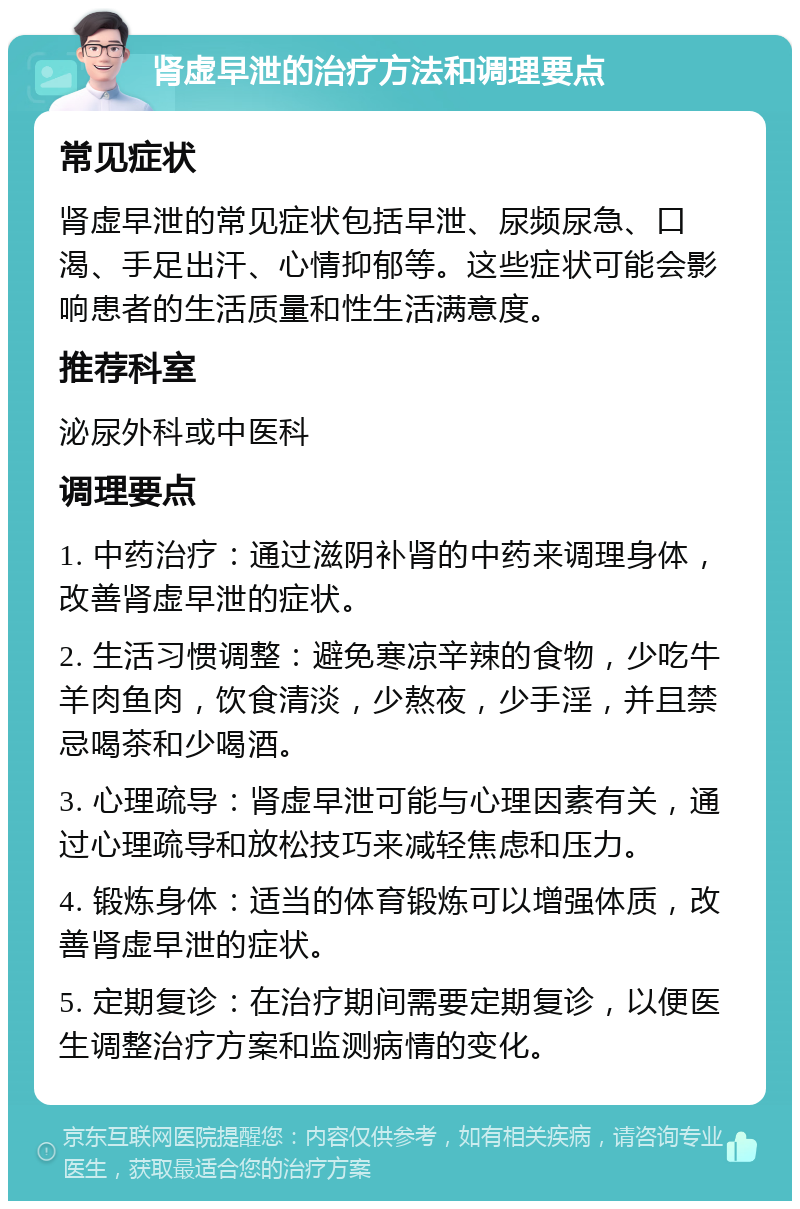 肾虚早泄的治疗方法和调理要点 常见症状 肾虚早泄的常见症状包括早泄、尿频尿急、口渴、手足出汗、心情抑郁等。这些症状可能会影响患者的生活质量和性生活满意度。 推荐科室 泌尿外科或中医科 调理要点 1. 中药治疗：通过滋阴补肾的中药来调理身体，改善肾虚早泄的症状。 2. 生活习惯调整：避免寒凉辛辣的食物，少吃牛羊肉鱼肉，饮食清淡，少熬夜，少手淫，并且禁忌喝茶和少喝酒。 3. 心理疏导：肾虚早泄可能与心理因素有关，通过心理疏导和放松技巧来减轻焦虑和压力。 4. 锻炼身体：适当的体育锻炼可以增强体质，改善肾虚早泄的症状。 5. 定期复诊：在治疗期间需要定期复诊，以便医生调整治疗方案和监测病情的变化。