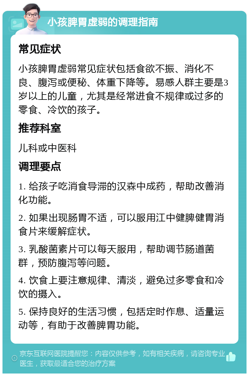 小孩脾胃虚弱的调理指南 常见症状 小孩脾胃虚弱常见症状包括食欲不振、消化不良、腹泻或便秘、体重下降等。易感人群主要是3岁以上的儿童，尤其是经常进食不规律或过多的零食、冷饮的孩子。 推荐科室 儿科或中医科 调理要点 1. 给孩子吃消食导滞的汉森中成药，帮助改善消化功能。 2. 如果出现肠胃不适，可以服用江中健脾健胃消食片来缓解症状。 3. 乳酸菌素片可以每天服用，帮助调节肠道菌群，预防腹泻等问题。 4. 饮食上要注意规律、清淡，避免过多零食和冷饮的摄入。 5. 保持良好的生活习惯，包括定时作息、适量运动等，有助于改善脾胃功能。