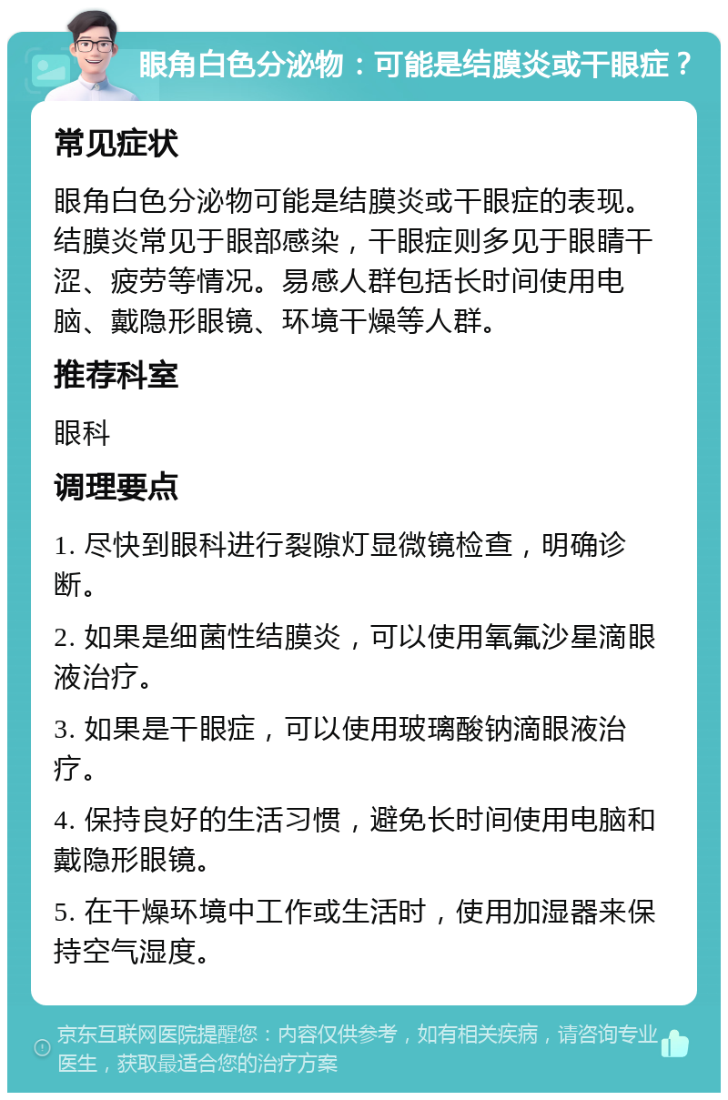 眼角白色分泌物：可能是结膜炎或干眼症？ 常见症状 眼角白色分泌物可能是结膜炎或干眼症的表现。结膜炎常见于眼部感染，干眼症则多见于眼睛干涩、疲劳等情况。易感人群包括长时间使用电脑、戴隐形眼镜、环境干燥等人群。 推荐科室 眼科 调理要点 1. 尽快到眼科进行裂隙灯显微镜检查，明确诊断。 2. 如果是细菌性结膜炎，可以使用氧氟沙星滴眼液治疗。 3. 如果是干眼症，可以使用玻璃酸钠滴眼液治疗。 4. 保持良好的生活习惯，避免长时间使用电脑和戴隐形眼镜。 5. 在干燥环境中工作或生活时，使用加湿器来保持空气湿度。