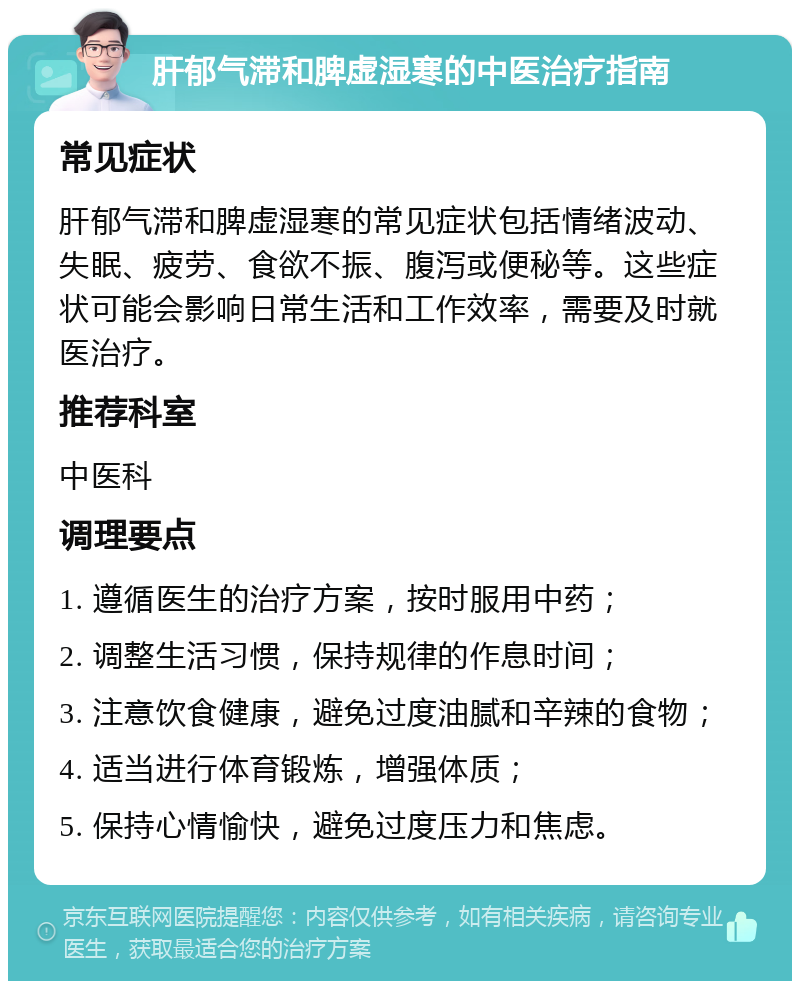 肝郁气滞和脾虚湿寒的中医治疗指南 常见症状 肝郁气滞和脾虚湿寒的常见症状包括情绪波动、失眠、疲劳、食欲不振、腹泻或便秘等。这些症状可能会影响日常生活和工作效率，需要及时就医治疗。 推荐科室 中医科 调理要点 1. 遵循医生的治疗方案，按时服用中药； 2. 调整生活习惯，保持规律的作息时间； 3. 注意饮食健康，避免过度油腻和辛辣的食物； 4. 适当进行体育锻炼，增强体质； 5. 保持心情愉快，避免过度压力和焦虑。