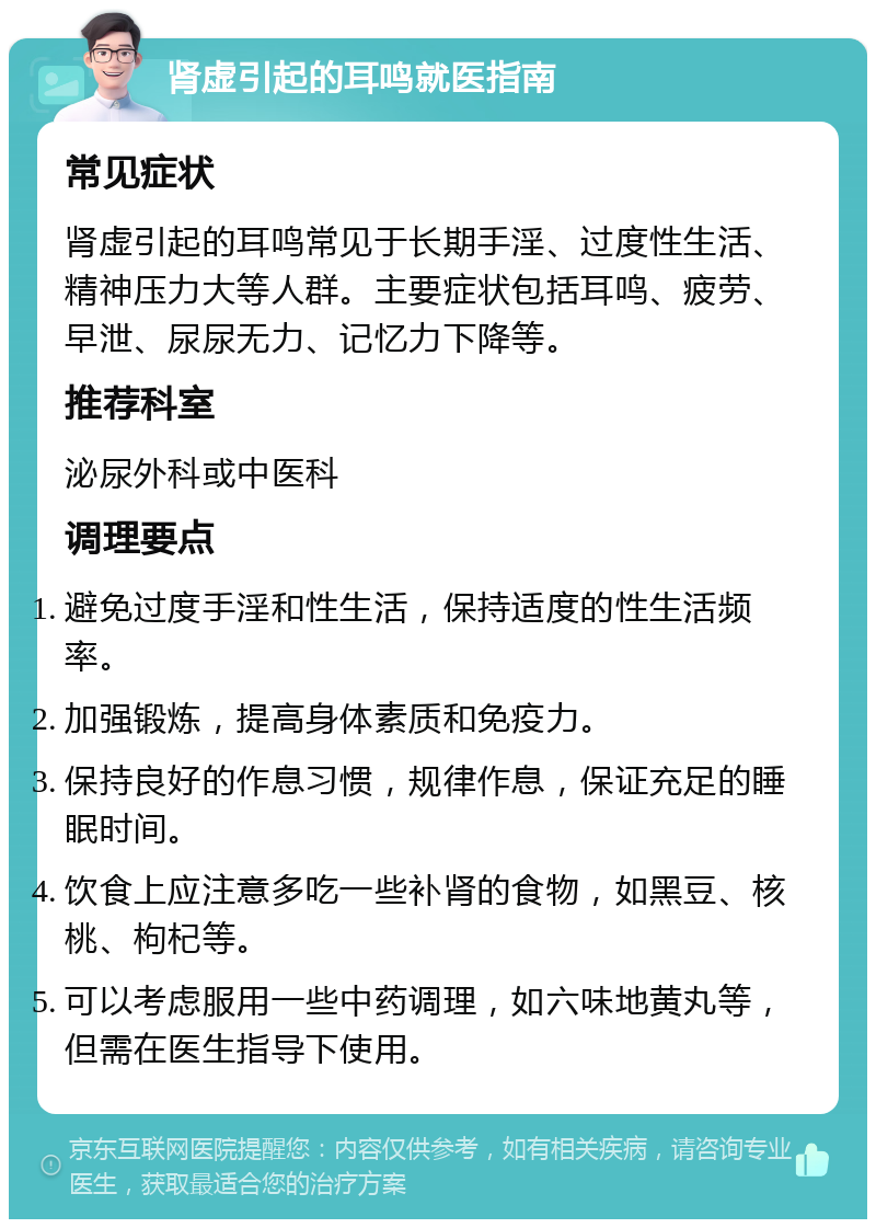 肾虚引起的耳鸣就医指南 常见症状 肾虚引起的耳鸣常见于长期手淫、过度性生活、精神压力大等人群。主要症状包括耳鸣、疲劳、早泄、尿尿无力、记忆力下降等。 推荐科室 泌尿外科或中医科 调理要点 避免过度手淫和性生活，保持适度的性生活频率。 加强锻炼，提高身体素质和免疫力。 保持良好的作息习惯，规律作息，保证充足的睡眠时间。 饮食上应注意多吃一些补肾的食物，如黑豆、核桃、枸杞等。 可以考虑服用一些中药调理，如六味地黄丸等，但需在医生指导下使用。