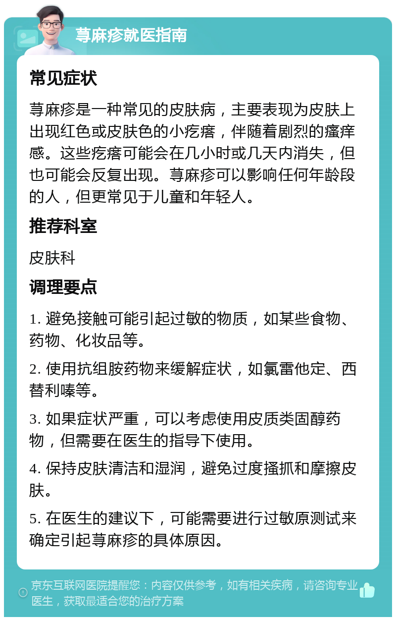 荨麻疹就医指南 常见症状 荨麻疹是一种常见的皮肤病，主要表现为皮肤上出现红色或皮肤色的小疙瘩，伴随着剧烈的瘙痒感。这些疙瘩可能会在几小时或几天内消失，但也可能会反复出现。荨麻疹可以影响任何年龄段的人，但更常见于儿童和年轻人。 推荐科室 皮肤科 调理要点 1. 避免接触可能引起过敏的物质，如某些食物、药物、化妆品等。 2. 使用抗组胺药物来缓解症状，如氯雷他定、西替利嗪等。 3. 如果症状严重，可以考虑使用皮质类固醇药物，但需要在医生的指导下使用。 4. 保持皮肤清洁和湿润，避免过度搔抓和摩擦皮肤。 5. 在医生的建议下，可能需要进行过敏原测试来确定引起荨麻疹的具体原因。