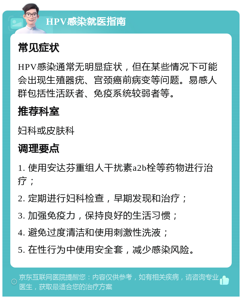 HPV感染就医指南 常见症状 HPV感染通常无明显症状，但在某些情况下可能会出现生殖器疣、宫颈癌前病变等问题。易感人群包括性活跃者、免疫系统较弱者等。 推荐科室 妇科或皮肤科 调理要点 1. 使用安达芬重组人干扰素a2b栓等药物进行治疗； 2. 定期进行妇科检查，早期发现和治疗； 3. 加强免疫力，保持良好的生活习惯； 4. 避免过度清洁和使用刺激性洗液； 5. 在性行为中使用安全套，减少感染风险。