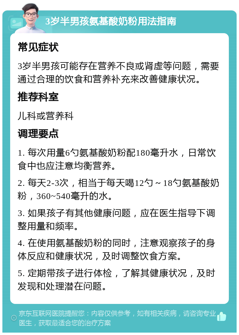 3岁半男孩氨基酸奶粉用法指南 常见症状 3岁半男孩可能存在营养不良或肾虚等问题，需要通过合理的饮食和营养补充来改善健康状况。 推荐科室 儿科或营养科 调理要点 1. 每次用量6勺氨基酸奶粉配180毫升水，日常饮食中也应注意均衡营养。 2. 每天2-3次，相当于每天喝12勺～18勺氨基酸奶粉，360~540毫升的水。 3. 如果孩子有其他健康问题，应在医生指导下调整用量和频率。 4. 在使用氨基酸奶粉的同时，注意观察孩子的身体反应和健康状况，及时调整饮食方案。 5. 定期带孩子进行体检，了解其健康状况，及时发现和处理潜在问题。