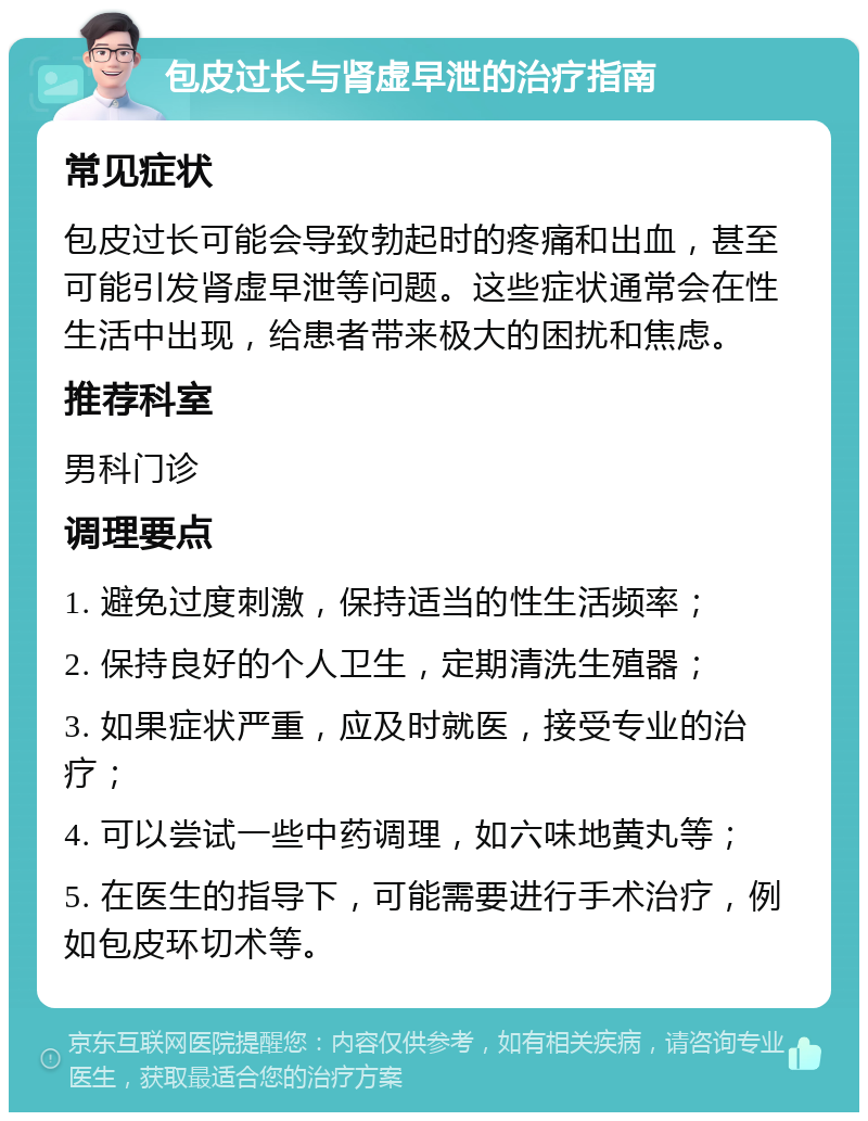 包皮过长与肾虚早泄的治疗指南 常见症状 包皮过长可能会导致勃起时的疼痛和出血，甚至可能引发肾虚早泄等问题。这些症状通常会在性生活中出现，给患者带来极大的困扰和焦虑。 推荐科室 男科门诊 调理要点 1. 避免过度刺激，保持适当的性生活频率； 2. 保持良好的个人卫生，定期清洗生殖器； 3. 如果症状严重，应及时就医，接受专业的治疗； 4. 可以尝试一些中药调理，如六味地黄丸等； 5. 在医生的指导下，可能需要进行手术治疗，例如包皮环切术等。