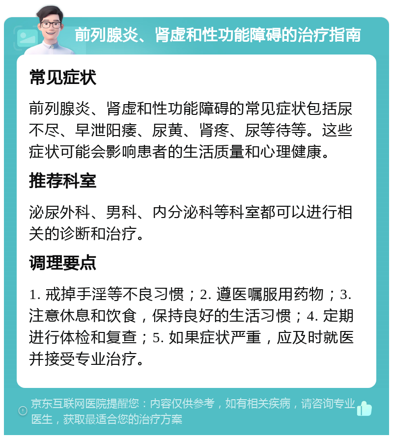 前列腺炎、肾虚和性功能障碍的治疗指南 常见症状 前列腺炎、肾虚和性功能障碍的常见症状包括尿不尽、早泄阳痿、尿黄、肾疼、尿等待等。这些症状可能会影响患者的生活质量和心理健康。 推荐科室 泌尿外科、男科、内分泌科等科室都可以进行相关的诊断和治疗。 调理要点 1. 戒掉手淫等不良习惯；2. 遵医嘱服用药物；3. 注意休息和饮食，保持良好的生活习惯；4. 定期进行体检和复查；5. 如果症状严重，应及时就医并接受专业治疗。