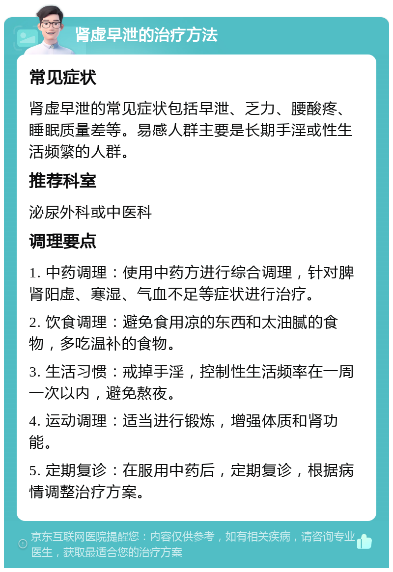 肾虚早泄的治疗方法 常见症状 肾虚早泄的常见症状包括早泄、乏力、腰酸疼、睡眠质量差等。易感人群主要是长期手淫或性生活频繁的人群。 推荐科室 泌尿外科或中医科 调理要点 1. 中药调理：使用中药方进行综合调理，针对脾肾阳虚、寒湿、气血不足等症状进行治疗。 2. 饮食调理：避免食用凉的东西和太油腻的食物，多吃温补的食物。 3. 生活习惯：戒掉手淫，控制性生活频率在一周一次以内，避免熬夜。 4. 运动调理：适当进行锻炼，增强体质和肾功能。 5. 定期复诊：在服用中药后，定期复诊，根据病情调整治疗方案。