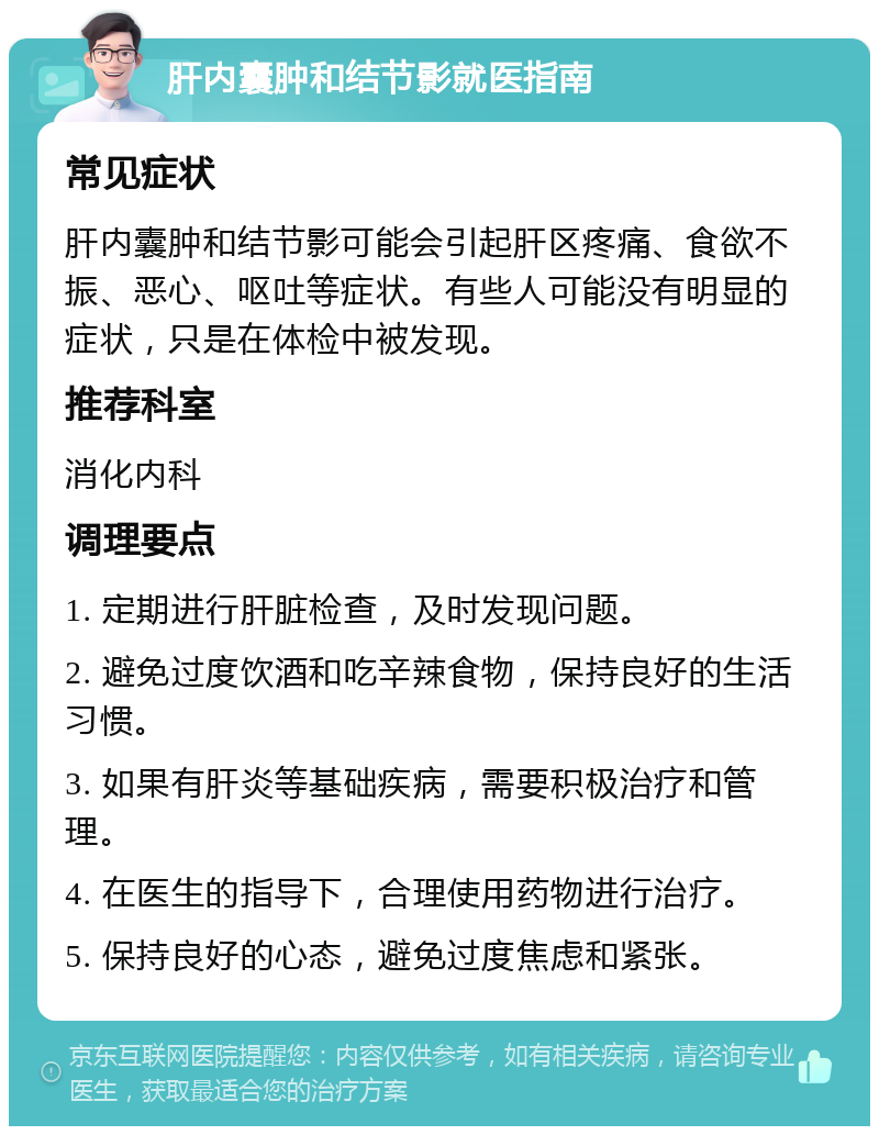 肝内囊肿和结节影就医指南 常见症状 肝内囊肿和结节影可能会引起肝区疼痛、食欲不振、恶心、呕吐等症状。有些人可能没有明显的症状，只是在体检中被发现。 推荐科室 消化内科 调理要点 1. 定期进行肝脏检查，及时发现问题。 2. 避免过度饮酒和吃辛辣食物，保持良好的生活习惯。 3. 如果有肝炎等基础疾病，需要积极治疗和管理。 4. 在医生的指导下，合理使用药物进行治疗。 5. 保持良好的心态，避免过度焦虑和紧张。