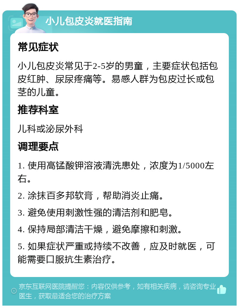 小儿包皮炎就医指南 常见症状 小儿包皮炎常见于2-5岁的男童，主要症状包括包皮红肿、尿尿疼痛等。易感人群为包皮过长或包茎的儿童。 推荐科室 儿科或泌尿外科 调理要点 1. 使用高锰酸钾溶液清洗患处，浓度为1/5000左右。 2. 涂抹百多邦软膏，帮助消炎止痛。 3. 避免使用刺激性强的清洁剂和肥皂。 4. 保持局部清洁干燥，避免摩擦和刺激。 5. 如果症状严重或持续不改善，应及时就医，可能需要口服抗生素治疗。