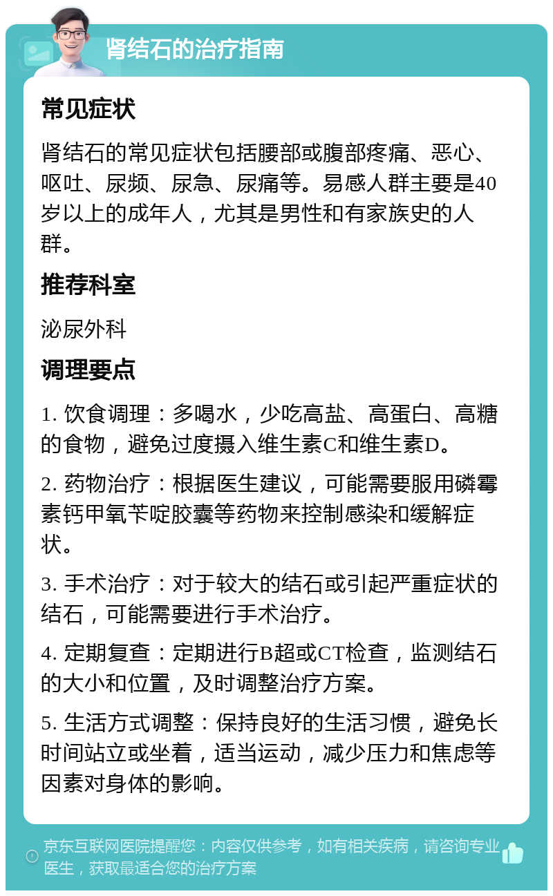 肾结石的治疗指南 常见症状 肾结石的常见症状包括腰部或腹部疼痛、恶心、呕吐、尿频、尿急、尿痛等。易感人群主要是40岁以上的成年人，尤其是男性和有家族史的人群。 推荐科室 泌尿外科 调理要点 1. 饮食调理：多喝水，少吃高盐、高蛋白、高糖的食物，避免过度摄入维生素C和维生素D。 2. 药物治疗：根据医生建议，可能需要服用磷霉素钙甲氧苄啶胶囊等药物来控制感染和缓解症状。 3. 手术治疗：对于较大的结石或引起严重症状的结石，可能需要进行手术治疗。 4. 定期复查：定期进行B超或CT检查，监测结石的大小和位置，及时调整治疗方案。 5. 生活方式调整：保持良好的生活习惯，避免长时间站立或坐着，适当运动，减少压力和焦虑等因素对身体的影响。