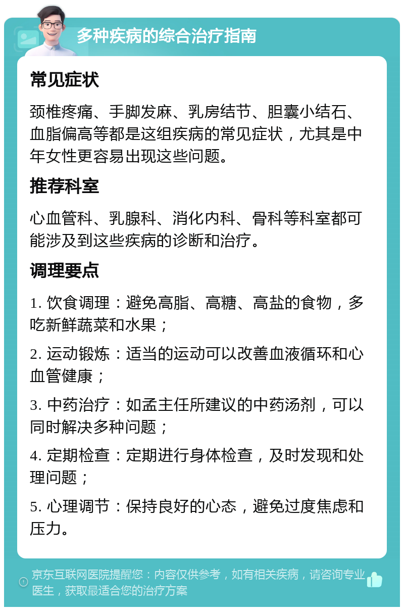 多种疾病的综合治疗指南 常见症状 颈椎疼痛、手脚发麻、乳房结节、胆囊小结石、血脂偏高等都是这组疾病的常见症状，尤其是中年女性更容易出现这些问题。 推荐科室 心血管科、乳腺科、消化内科、骨科等科室都可能涉及到这些疾病的诊断和治疗。 调理要点 1. 饮食调理：避免高脂、高糖、高盐的食物，多吃新鲜蔬菜和水果； 2. 运动锻炼：适当的运动可以改善血液循环和心血管健康； 3. 中药治疗：如孟主任所建议的中药汤剂，可以同时解决多种问题； 4. 定期检查：定期进行身体检查，及时发现和处理问题； 5. 心理调节：保持良好的心态，避免过度焦虑和压力。