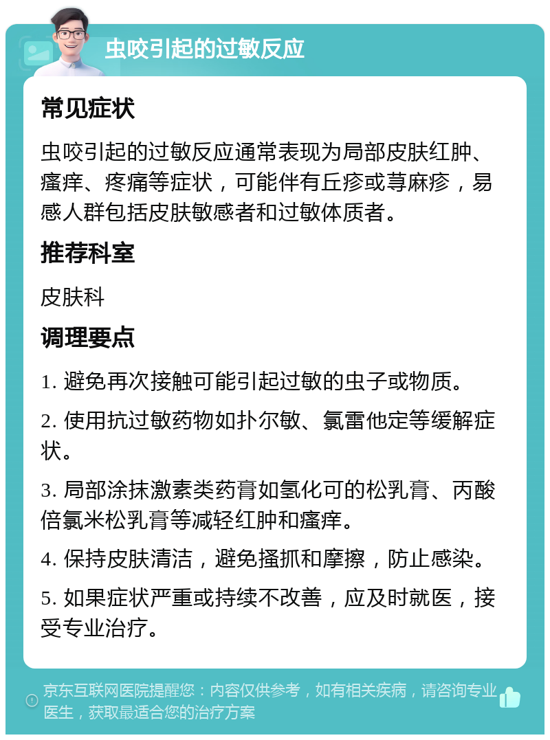 虫咬引起的过敏反应 常见症状 虫咬引起的过敏反应通常表现为局部皮肤红肿、瘙痒、疼痛等症状，可能伴有丘疹或荨麻疹，易感人群包括皮肤敏感者和过敏体质者。 推荐科室 皮肤科 调理要点 1. 避免再次接触可能引起过敏的虫子或物质。 2. 使用抗过敏药物如扑尔敏、氯雷他定等缓解症状。 3. 局部涂抹激素类药膏如氢化可的松乳膏、丙酸倍氯米松乳膏等减轻红肿和瘙痒。 4. 保持皮肤清洁，避免搔抓和摩擦，防止感染。 5. 如果症状严重或持续不改善，应及时就医，接受专业治疗。