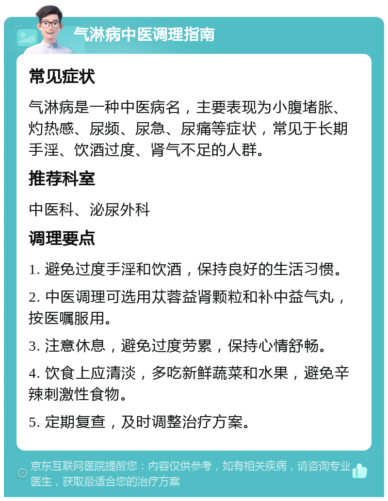 气淋病中医调理指南 常见症状 气淋病是一种中医病名，主要表现为小腹堵胀、灼热感、尿频、尿急、尿痛等症状，常见于长期手淫、饮酒过度、肾气不足的人群。 推荐科室 中医科、泌尿外科 调理要点 1. 避免过度手淫和饮酒，保持良好的生活习惯。 2. 中医调理可选用苁蓉益肾颗粒和补中益气丸，按医嘱服用。 3. 注意休息，避免过度劳累，保持心情舒畅。 4. 饮食上应清淡，多吃新鲜蔬菜和水果，避免辛辣刺激性食物。 5. 定期复查，及时调整治疗方案。