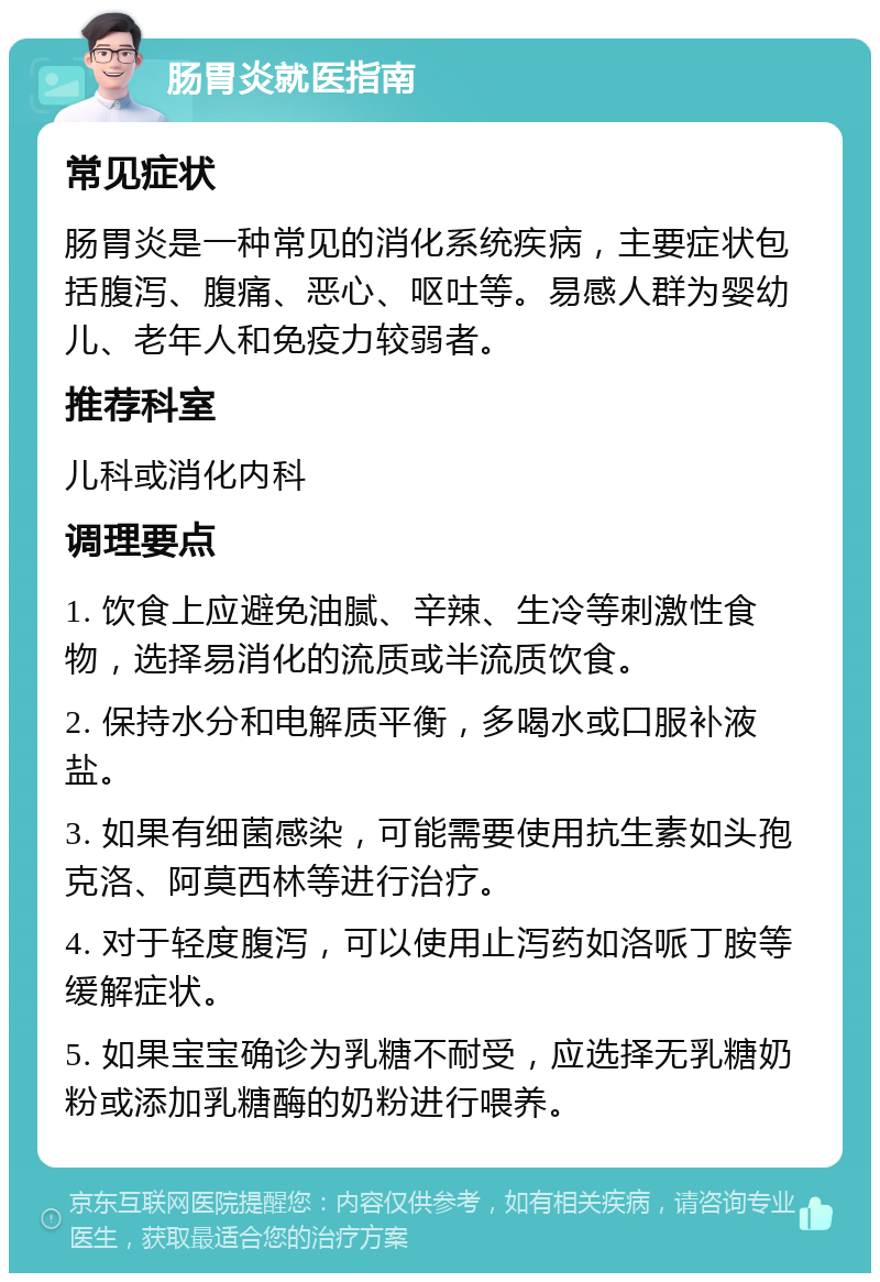 肠胃炎就医指南 常见症状 肠胃炎是一种常见的消化系统疾病，主要症状包括腹泻、腹痛、恶心、呕吐等。易感人群为婴幼儿、老年人和免疫力较弱者。 推荐科室 儿科或消化内科 调理要点 1. 饮食上应避免油腻、辛辣、生冷等刺激性食物，选择易消化的流质或半流质饮食。 2. 保持水分和电解质平衡，多喝水或口服补液盐。 3. 如果有细菌感染，可能需要使用抗生素如头孢克洛、阿莫西林等进行治疗。 4. 对于轻度腹泻，可以使用止泻药如洛哌丁胺等缓解症状。 5. 如果宝宝确诊为乳糖不耐受，应选择无乳糖奶粉或添加乳糖酶的奶粉进行喂养。