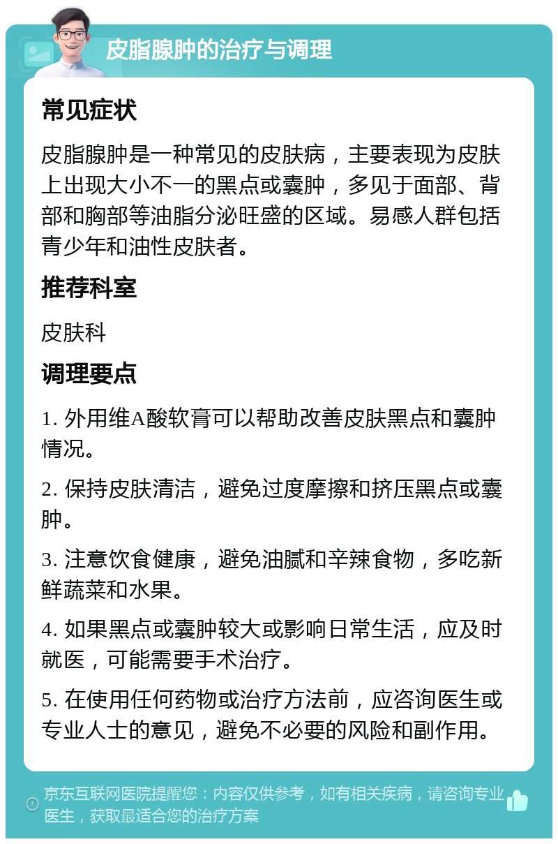 皮脂腺肿的治疗与调理 常见症状 皮脂腺肿是一种常见的皮肤病，主要表现为皮肤上出现大小不一的黑点或囊肿，多见于面部、背部和胸部等油脂分泌旺盛的区域。易感人群包括青少年和油性皮肤者。 推荐科室 皮肤科 调理要点 1. 外用维A酸软膏可以帮助改善皮肤黑点和囊肿情况。 2. 保持皮肤清洁，避免过度摩擦和挤压黑点或囊肿。 3. 注意饮食健康，避免油腻和辛辣食物，多吃新鲜蔬菜和水果。 4. 如果黑点或囊肿较大或影响日常生活，应及时就医，可能需要手术治疗。 5. 在使用任何药物或治疗方法前，应咨询医生或专业人士的意见，避免不必要的风险和副作用。