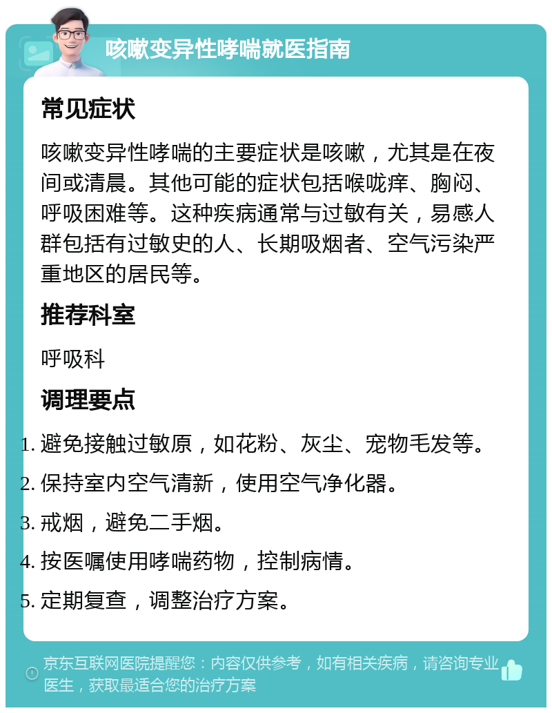 咳嗽变异性哮喘就医指南 常见症状 咳嗽变异性哮喘的主要症状是咳嗽，尤其是在夜间或清晨。其他可能的症状包括喉咙痒、胸闷、呼吸困难等。这种疾病通常与过敏有关，易感人群包括有过敏史的人、长期吸烟者、空气污染严重地区的居民等。 推荐科室 呼吸科 调理要点 避免接触过敏原，如花粉、灰尘、宠物毛发等。 保持室内空气清新，使用空气净化器。 戒烟，避免二手烟。 按医嘱使用哮喘药物，控制病情。 定期复查，调整治疗方案。