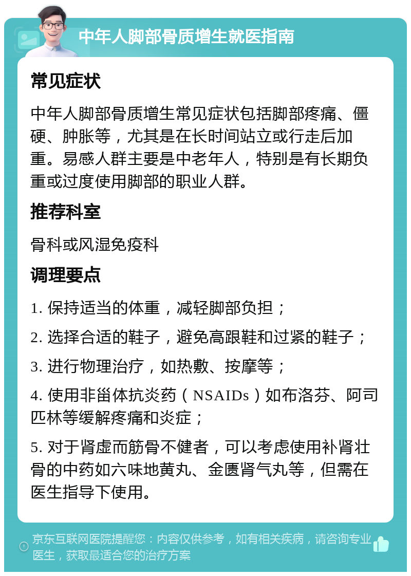 中年人脚部骨质增生就医指南 常见症状 中年人脚部骨质增生常见症状包括脚部疼痛、僵硬、肿胀等，尤其是在长时间站立或行走后加重。易感人群主要是中老年人，特别是有长期负重或过度使用脚部的职业人群。 推荐科室 骨科或风湿免疫科 调理要点 1. 保持适当的体重，减轻脚部负担； 2. 选择合适的鞋子，避免高跟鞋和过紧的鞋子； 3. 进行物理治疗，如热敷、按摩等； 4. 使用非甾体抗炎药（NSAIDs）如布洛芬、阿司匹林等缓解疼痛和炎症； 5. 对于肾虚而筋骨不健者，可以考虑使用补肾壮骨的中药如六味地黄丸、金匮肾气丸等，但需在医生指导下使用。