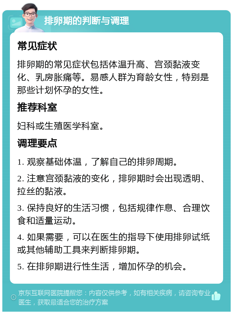 排卵期的判断与调理 常见症状 排卵期的常见症状包括体温升高、宫颈黏液变化、乳房胀痛等。易感人群为育龄女性，特别是那些计划怀孕的女性。 推荐科室 妇科或生殖医学科室。 调理要点 1. 观察基础体温，了解自己的排卵周期。 2. 注意宫颈黏液的变化，排卵期时会出现透明、拉丝的黏液。 3. 保持良好的生活习惯，包括规律作息、合理饮食和适量运动。 4. 如果需要，可以在医生的指导下使用排卵试纸或其他辅助工具来判断排卵期。 5. 在排卵期进行性生活，增加怀孕的机会。