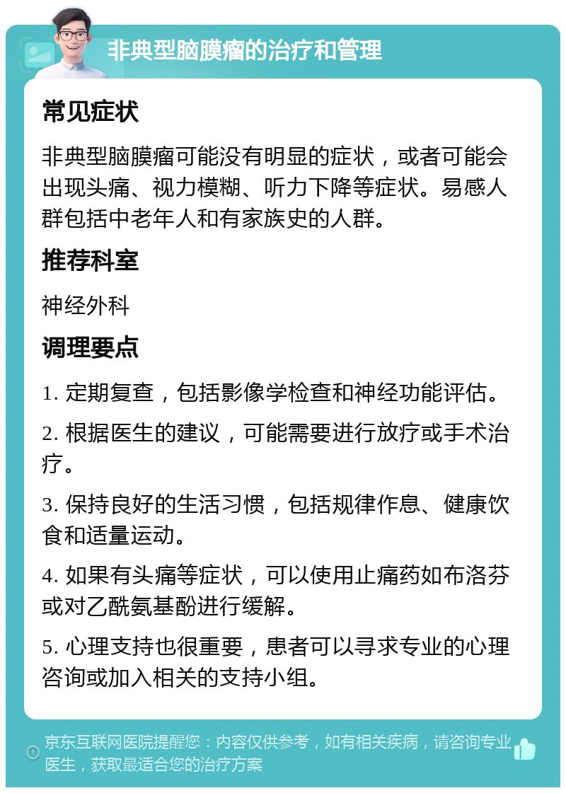 非典型脑膜瘤的治疗和管理 常见症状 非典型脑膜瘤可能没有明显的症状，或者可能会出现头痛、视力模糊、听力下降等症状。易感人群包括中老年人和有家族史的人群。 推荐科室 神经外科 调理要点 1. 定期复查，包括影像学检查和神经功能评估。 2. 根据医生的建议，可能需要进行放疗或手术治疗。 3. 保持良好的生活习惯，包括规律作息、健康饮食和适量运动。 4. 如果有头痛等症状，可以使用止痛药如布洛芬或对乙酰氨基酚进行缓解。 5. 心理支持也很重要，患者可以寻求专业的心理咨询或加入相关的支持小组。