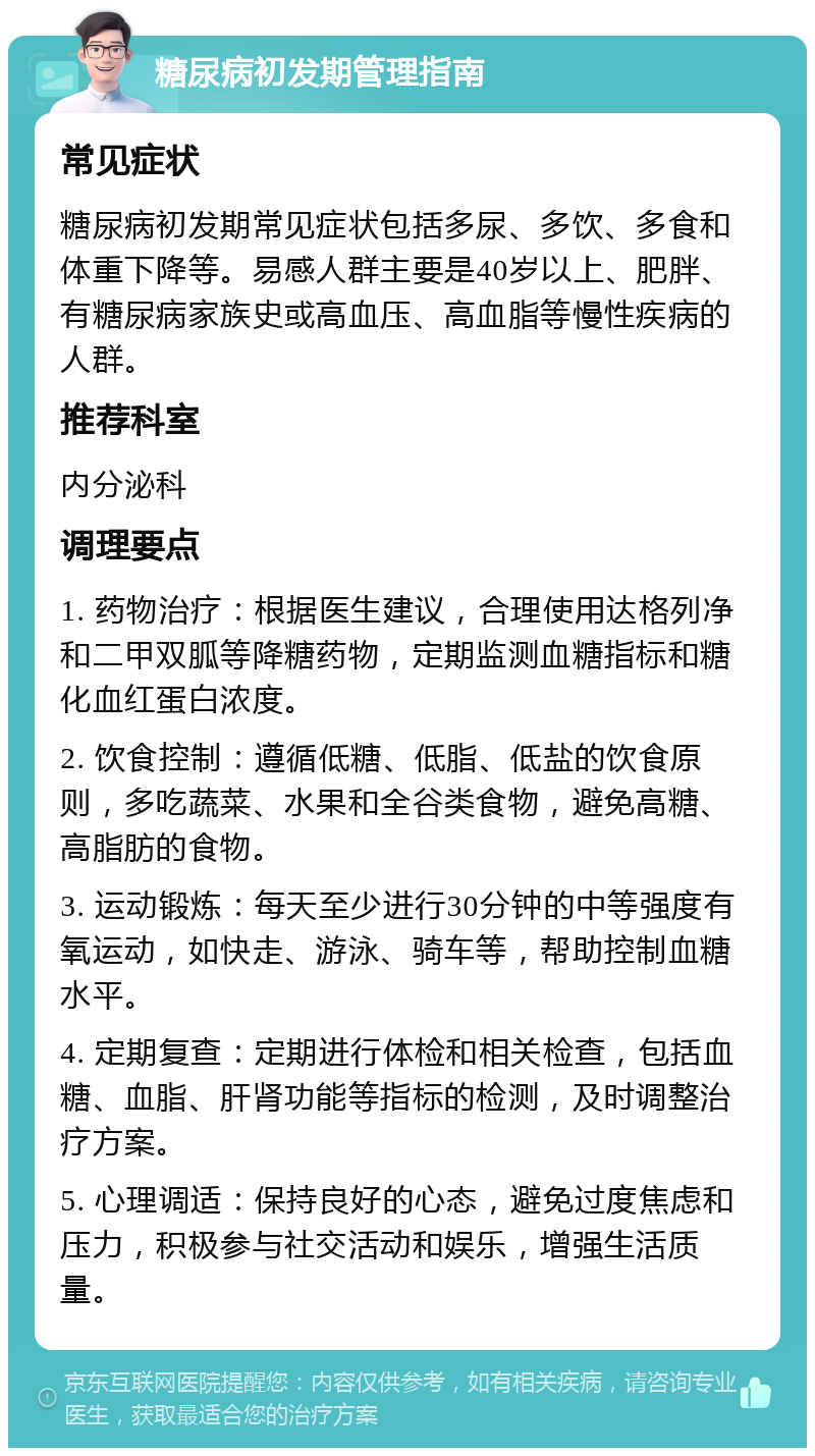 糖尿病初发期管理指南 常见症状 糖尿病初发期常见症状包括多尿、多饮、多食和体重下降等。易感人群主要是40岁以上、肥胖、有糖尿病家族史或高血压、高血脂等慢性疾病的人群。 推荐科室 内分泌科 调理要点 1. 药物治疗：根据医生建议，合理使用达格列净和二甲双胍等降糖药物，定期监测血糖指标和糖化血红蛋白浓度。 2. 饮食控制：遵循低糖、低脂、低盐的饮食原则，多吃蔬菜、水果和全谷类食物，避免高糖、高脂肪的食物。 3. 运动锻炼：每天至少进行30分钟的中等强度有氧运动，如快走、游泳、骑车等，帮助控制血糖水平。 4. 定期复查：定期进行体检和相关检查，包括血糖、血脂、肝肾功能等指标的检测，及时调整治疗方案。 5. 心理调适：保持良好的心态，避免过度焦虑和压力，积极参与社交活动和娱乐，增强生活质量。