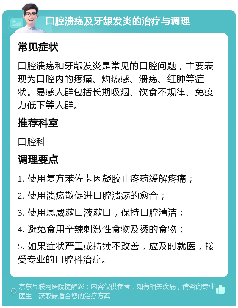 口腔溃疡及牙龈发炎的治疗与调理 常见症状 口腔溃疡和牙龈发炎是常见的口腔问题，主要表现为口腔内的疼痛、灼热感、溃疡、红肿等症状。易感人群包括长期吸烟、饮食不规律、免疫力低下等人群。 推荐科室 口腔科 调理要点 1. 使用复方苯佐卡因凝胶止疼药缓解疼痛； 2. 使用溃疡散促进口腔溃疡的愈合； 3. 使用恩威漱口液漱口，保持口腔清洁； 4. 避免食用辛辣刺激性食物及烫的食物； 5. 如果症状严重或持续不改善，应及时就医，接受专业的口腔科治疗。