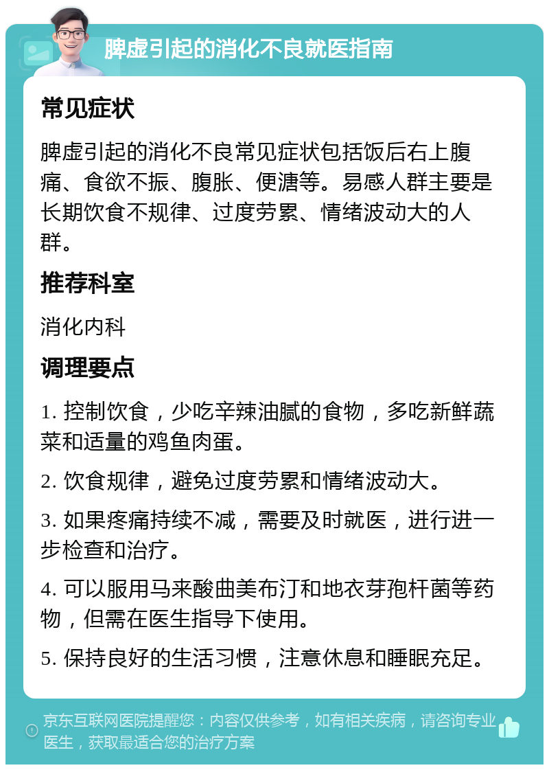 脾虚引起的消化不良就医指南 常见症状 脾虚引起的消化不良常见症状包括饭后右上腹痛、食欲不振、腹胀、便溏等。易感人群主要是长期饮食不规律、过度劳累、情绪波动大的人群。 推荐科室 消化内科 调理要点 1. 控制饮食，少吃辛辣油腻的食物，多吃新鲜蔬菜和适量的鸡鱼肉蛋。 2. 饮食规律，避免过度劳累和情绪波动大。 3. 如果疼痛持续不减，需要及时就医，进行进一步检查和治疗。 4. 可以服用马来酸曲美布汀和地衣芽孢杆菌等药物，但需在医生指导下使用。 5. 保持良好的生活习惯，注意休息和睡眠充足。