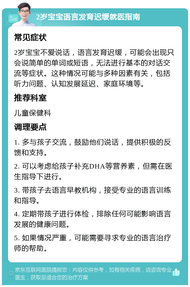 2岁宝宝语言发育迟缓就医指南 常见症状 2岁宝宝不爱说话，语言发育迟缓，可能会出现只会说简单的单词或短语，无法进行基本的对话交流等症状。这种情况可能与多种因素有关，包括听力问题、认知发展延迟、家庭环境等。 推荐科室 儿童保健科 调理要点 1. 多与孩子交流，鼓励他们说话，提供积极的反馈和支持。 2. 可以考虑给孩子补充DHA等营养素，但需在医生指导下进行。 3. 带孩子去语言早教机构，接受专业的语言训练和指导。 4. 定期带孩子进行体检，排除任何可能影响语言发展的健康问题。 5. 如果情况严重，可能需要寻求专业的语言治疗师的帮助。