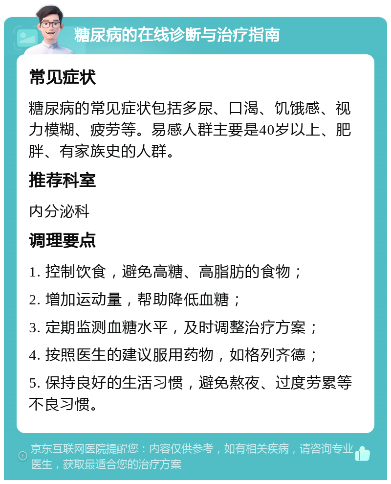 糖尿病的在线诊断与治疗指南 常见症状 糖尿病的常见症状包括多尿、口渴、饥饿感、视力模糊、疲劳等。易感人群主要是40岁以上、肥胖、有家族史的人群。 推荐科室 内分泌科 调理要点 1. 控制饮食，避免高糖、高脂肪的食物； 2. 增加运动量，帮助降低血糖； 3. 定期监测血糖水平，及时调整治疗方案； 4. 按照医生的建议服用药物，如格列齐德； 5. 保持良好的生活习惯，避免熬夜、过度劳累等不良习惯。