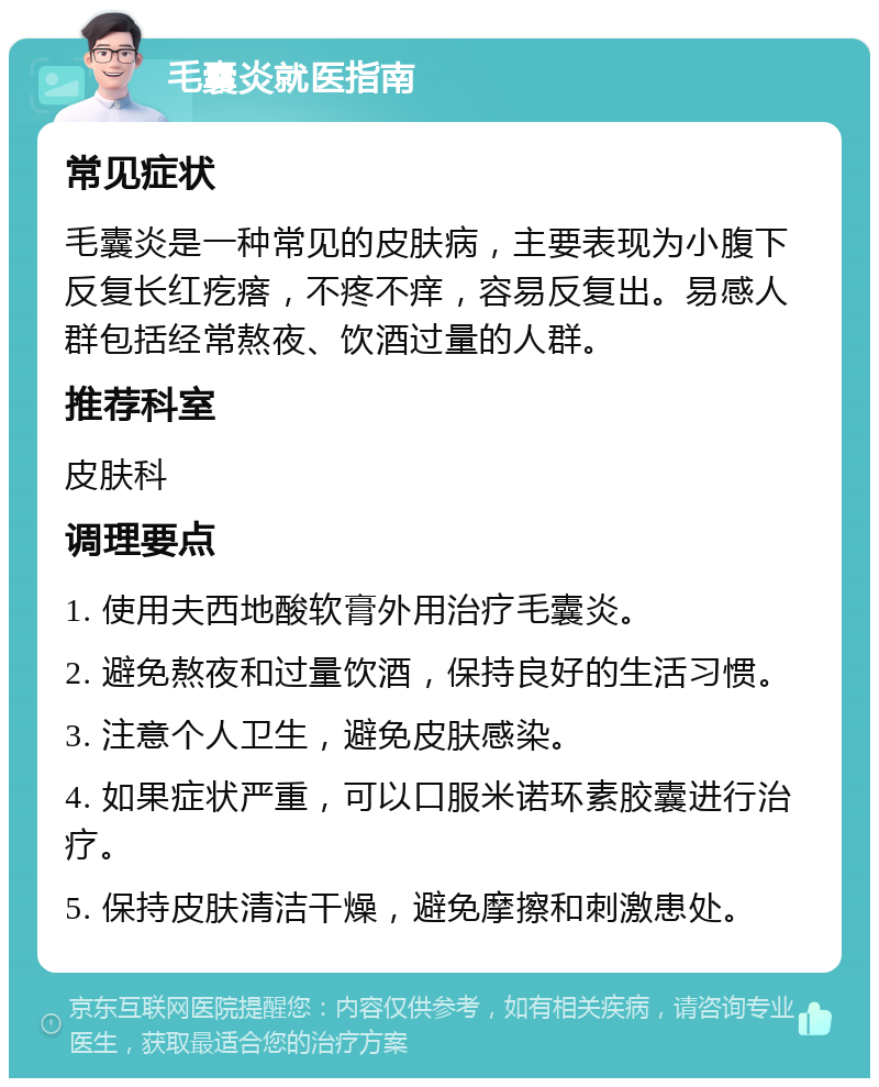 毛囊炎就医指南 常见症状 毛囊炎是一种常见的皮肤病，主要表现为小腹下反复长红疙瘩，不疼不痒，容易反复出。易感人群包括经常熬夜、饮酒过量的人群。 推荐科室 皮肤科 调理要点 1. 使用夫西地酸软膏外用治疗毛囊炎。 2. 避免熬夜和过量饮酒，保持良好的生活习惯。 3. 注意个人卫生，避免皮肤感染。 4. 如果症状严重，可以口服米诺环素胶囊进行治疗。 5. 保持皮肤清洁干燥，避免摩擦和刺激患处。