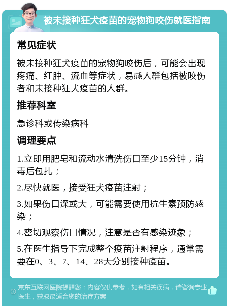 被未接种狂犬疫苗的宠物狗咬伤就医指南 常见症状 被未接种狂犬疫苗的宠物狗咬伤后，可能会出现疼痛、红肿、流血等症状，易感人群包括被咬伤者和未接种狂犬疫苗的人群。 推荐科室 急诊科或传染病科 调理要点 1.立即用肥皂和流动水清洗伤口至少15分钟，消毒后包扎； 2.尽快就医，接受狂犬疫苗注射； 3.如果伤口深或大，可能需要使用抗生素预防感染； 4.密切观察伤口情况，注意是否有感染迹象； 5.在医生指导下完成整个疫苗注射程序，通常需要在0、3、7、14、28天分别接种疫苗。