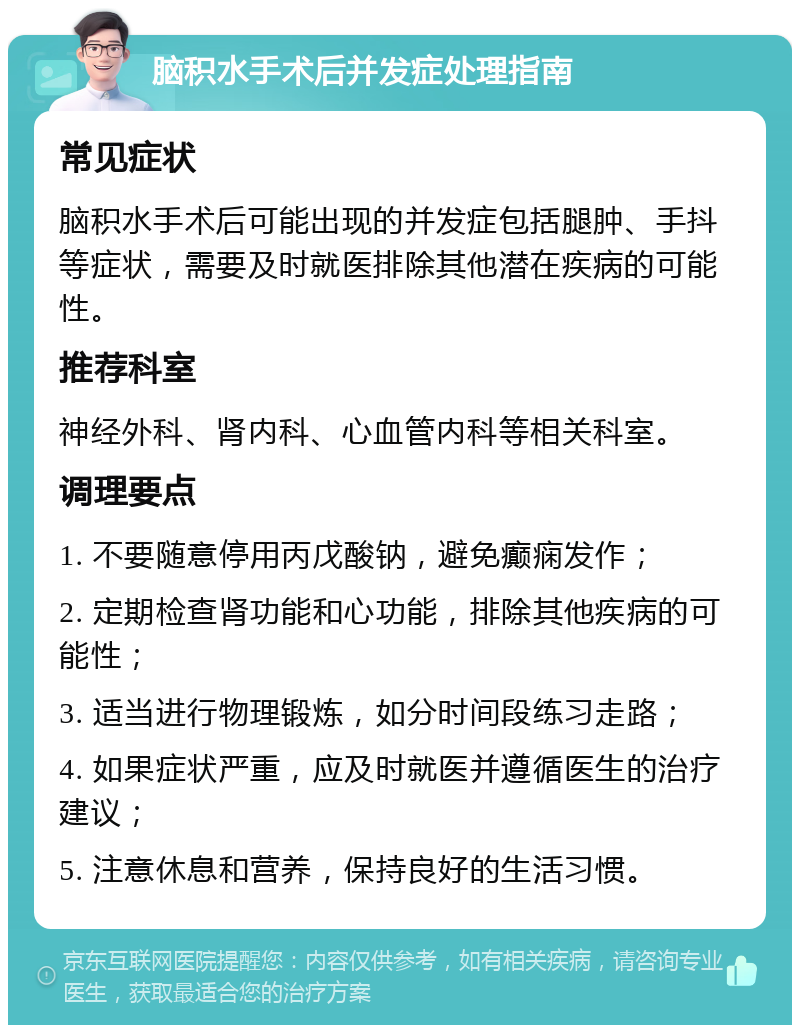 脑积水手术后并发症处理指南 常见症状 脑积水手术后可能出现的并发症包括腿肿、手抖等症状，需要及时就医排除其他潜在疾病的可能性。 推荐科室 神经外科、肾内科、心血管内科等相关科室。 调理要点 1. 不要随意停用丙戊酸钠，避免癫痫发作； 2. 定期检查肾功能和心功能，排除其他疾病的可能性； 3. 适当进行物理锻炼，如分时间段练习走路； 4. 如果症状严重，应及时就医并遵循医生的治疗建议； 5. 注意休息和营养，保持良好的生活习惯。