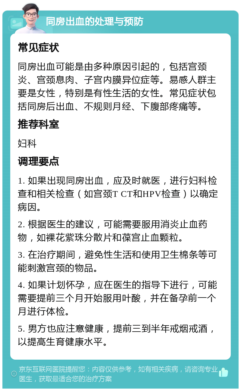 同房出血的处理与预防 常见症状 同房出血可能是由多种原因引起的，包括宫颈炎、宫颈息肉、子宫内膜异位症等。易感人群主要是女性，特别是有性生活的女性。常见症状包括同房后出血、不规则月经、下腹部疼痛等。 推荐科室 妇科 调理要点 1. 如果出现同房出血，应及时就医，进行妇科检查和相关检查（如宫颈T CT和HPV检查）以确定病因。 2. 根据医生的建议，可能需要服用消炎止血药物，如裸花紫珠分散片和葆宫止血颗粒。 3. 在治疗期间，避免性生活和使用卫生棉条等可能刺激宫颈的物品。 4. 如果计划怀孕，应在医生的指导下进行，可能需要提前三个月开始服用叶酸，并在备孕前一个月进行体检。 5. 男方也应注意健康，提前三到半年戒烟戒酒，以提高生育健康水平。