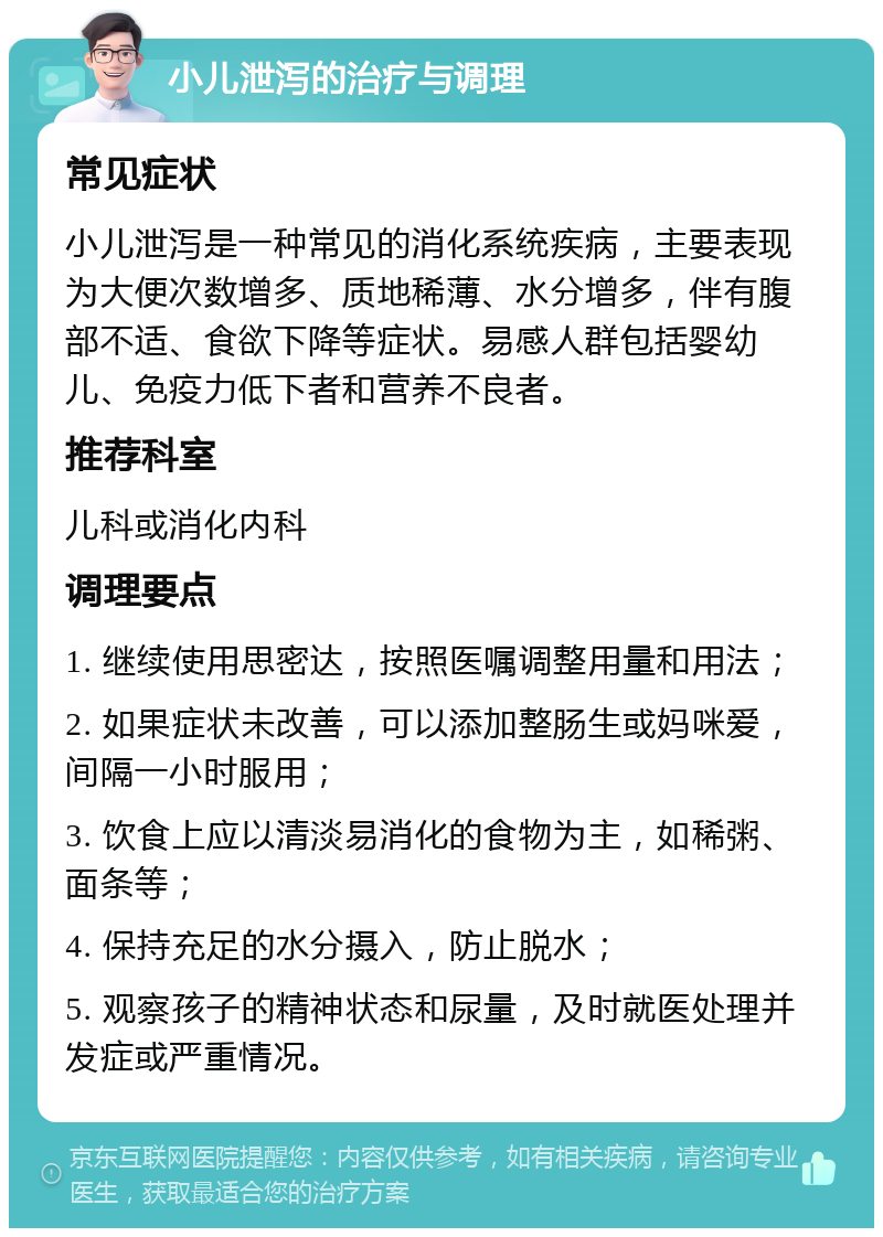 小儿泄泻的治疗与调理 常见症状 小儿泄泻是一种常见的消化系统疾病，主要表现为大便次数增多、质地稀薄、水分增多，伴有腹部不适、食欲下降等症状。易感人群包括婴幼儿、免疫力低下者和营养不良者。 推荐科室 儿科或消化内科 调理要点 1. 继续使用思密达，按照医嘱调整用量和用法； 2. 如果症状未改善，可以添加整肠生或妈咪爱，间隔一小时服用； 3. 饮食上应以清淡易消化的食物为主，如稀粥、面条等； 4. 保持充足的水分摄入，防止脱水； 5. 观察孩子的精神状态和尿量，及时就医处理并发症或严重情况。