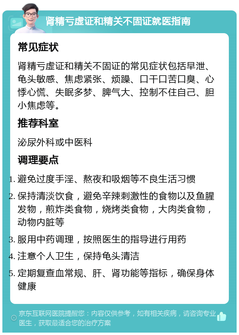 肾精亏虚证和精关不固证就医指南 常见症状 肾精亏虚证和精关不固证的常见症状包括早泄、龟头敏感、焦虑紧张、烦躁、口干口苦口臭、心悸心慌、失眠多梦、脾气大、控制不住自己、胆小焦虑等。 推荐科室 泌尿外科或中医科 调理要点 避免过度手淫、熬夜和吸烟等不良生活习惯 保持清淡饮食，避免辛辣刺激性的食物以及鱼腥发物，煎炸类食物，烧烤类食物，大肉类食物，动物内脏等 服用中药调理，按照医生的指导进行用药 注意个人卫生，保持龟头清洁 定期复查血常规、肝、肾功能等指标，确保身体健康